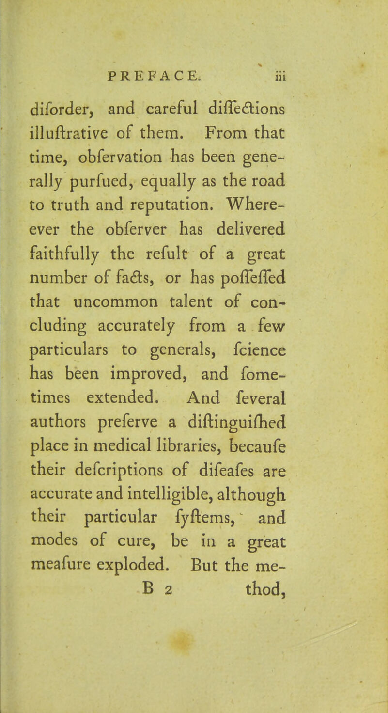 diforder, and careful diffedtions illuflrative of them. From that time, obfervation has been gene- rally purfued, equally as the road to truth and reputation. When- ever the obferver has delivered faithfully the refult of a great number of fadls, or has poffeffed that uncommon talent of con- cluding accurately from a few particulars to generals, fcience has been improved, and fome- times extended. And feveral authors preferve a diftinguifhed place in medical libraries, becaufe their defcriptions of difeafes are accurate and intelligible, although their particular fyftems,' and modes of cure, be in a great meafure exploded. But the me- B 2 thod,