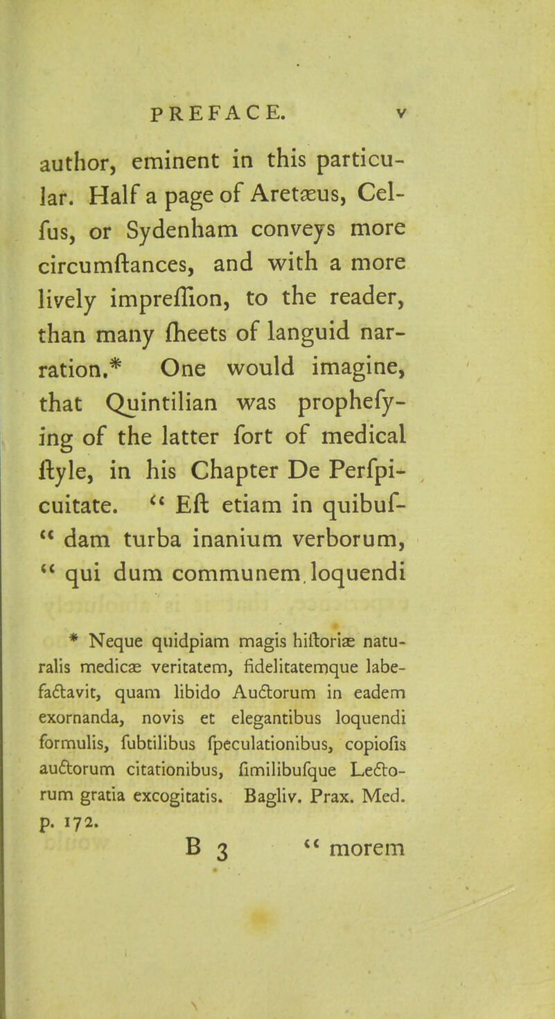 author, eminent in this particu- lar. Half a page of Aretaeus, Cel- fus, or Sydenham conveys more circumftances, and with a more lively impreflion, to the reader, than many ftieets of languid nar- ration,* One would imagine, that Quintilian was prophefy- ing of the latter fort of medical ftyle, in his Chapter De Perfpi- cuitate. u Eft etiam in quibuf- “ dam turba inanium verborum, “ qui dum communem.loquendi * Neque quidpiam magis hiiloriae natu- ralis medicse veritatem, fidelitaternque labe- fadtavit, quam libido Audtorum in eadem exornanda, novis et elegantibus loquendi formulis, fubtilibus fpeculationibus, copiofis audtorum citationibus, fimilibufque Ledto- rum gratia excogitatis. Bagliv. Prax. Med. p. 172. B 3 iC morem \