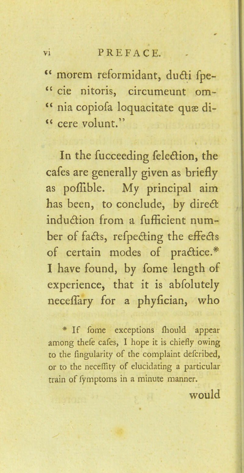 “ morem reformidant, dudti fpe- “ cie nitoris, circumeunt om- c< nia copiofa loquacitate quae di- <c cere volunt.” i In the fucceeding feledtion, the cafes are generally given as briefly as poflible. My principal aim has been, to conclude, by diredt indudtion from a fufficient num- ber of fadts, refpedhing the effects of certain modes of pradtice.* I have found, by fome length of experience, that it is abfolutely neceflary for a phyfician, who * If fome exceptions ftiould appear among thefe cafes, I hope it is chiefly owing to the Angularity of the complaint defcribed, or to the neceflity of elucidating a particular train of fymptoms in a minute manner. would