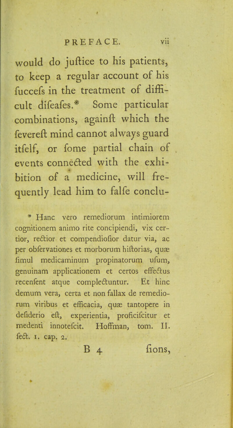 would do juftice to his patients, fuccefs in the treatment of diffi- cult difeafes.* Some particular combinations, againft which the fevereft mind cannot always guard itfelf, or fome partial chain of v events conne&ed with the exhi- « bition of a medicine, will fre- quently lead him to falfe conclu- * Hanc vero remediorum intimiorem cognitionem animo rite concipiendi, vix cer- tior, redtior et compendiofior datur via, ac per obfervationes et morborum hiftorias, quae fimul medicaminum propinatorum ufum, genuinam applicationem et certos effedtus recenfent atque compledtuntur. Et hinc demum vera, certa et non fallax de remedio- rum viribus et efficacia, quae tantopere in defiderio eft, experientia, proficifcitur et medenti innotefcit. Hoffman, tom. II. fedt. i. cap. 2. account of his