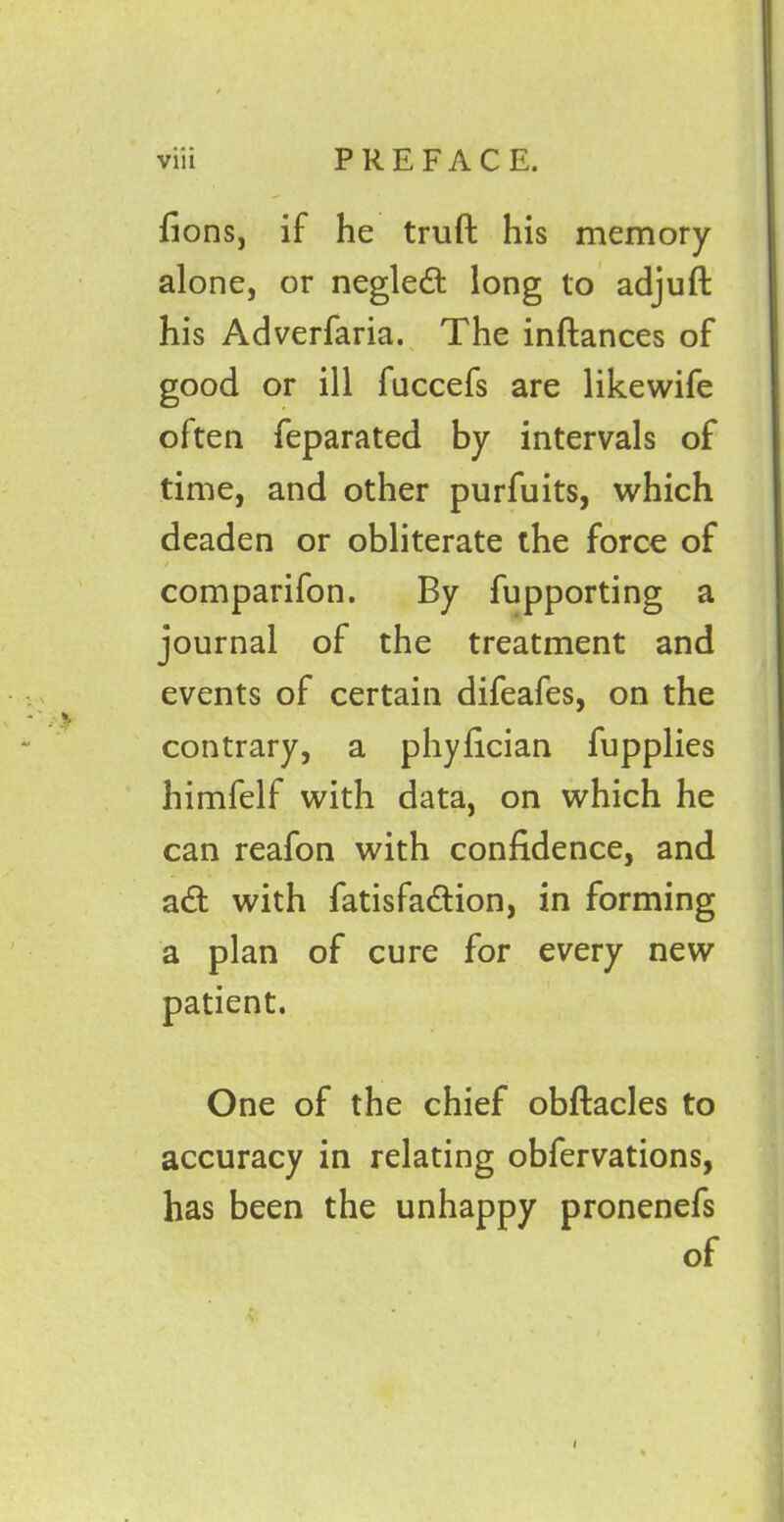 via PREFACE. fions, if he trufl: his memory alone, or negled long to adjuft his Adverfaria. The inftances of good or ill fuccefs are likewife often feparated by intervals of time, and other purfuits, which deaden or obliterate the force of / comparifon. By fupporting a journal of the treatment and events of certain difeafes, on the contrary, a phyfician fupplies himfelf with data, on which he can reafon with confidence, and ad with fatisfadion, in forming a plan of cure for every new patient. One of the chief obftacles to accuracy in relating obfervations, has been the unhappy pronenefs of i