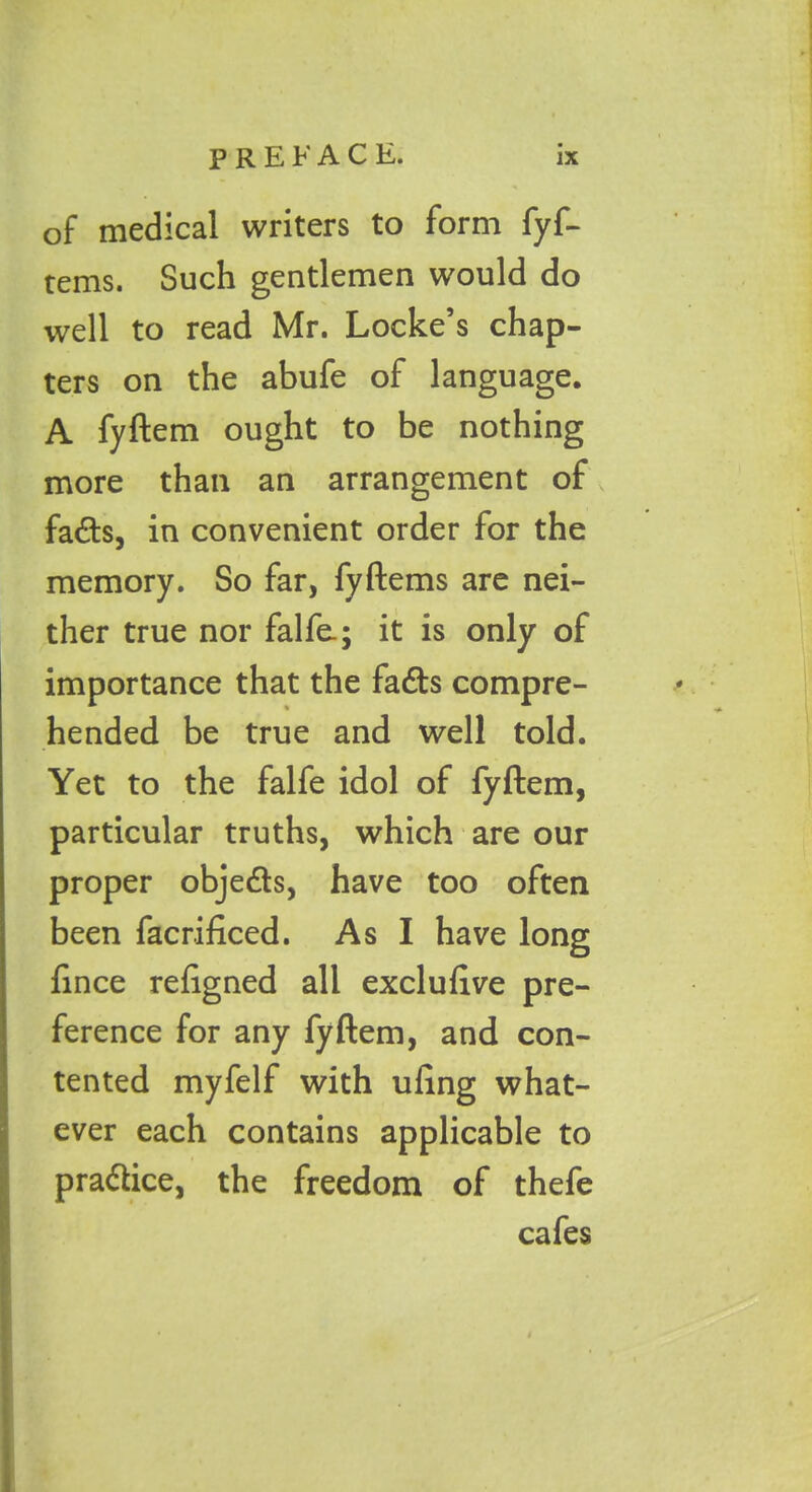 of medical writers to form fyf- tems. Such gentlemen would do well to read Mr. Locke’s chap- ters on the abufe of language. A fyftem ought to be nothing more than an arrangement of fads, in convenient order for the memory. So far, fyftems are nei- ther true nor falfe.; it is only of importance that the fads compre- hended be true and well told. Yet to the falfe idol of fyftem, particular truths, which are our proper objeds, have too often been facrificed. As I have long fince refigned all exclufive pre- ference for any fyftem, and con- tented myfelf with ufing what- ever each contains applicable to pradice, the freedom of thefe cafes