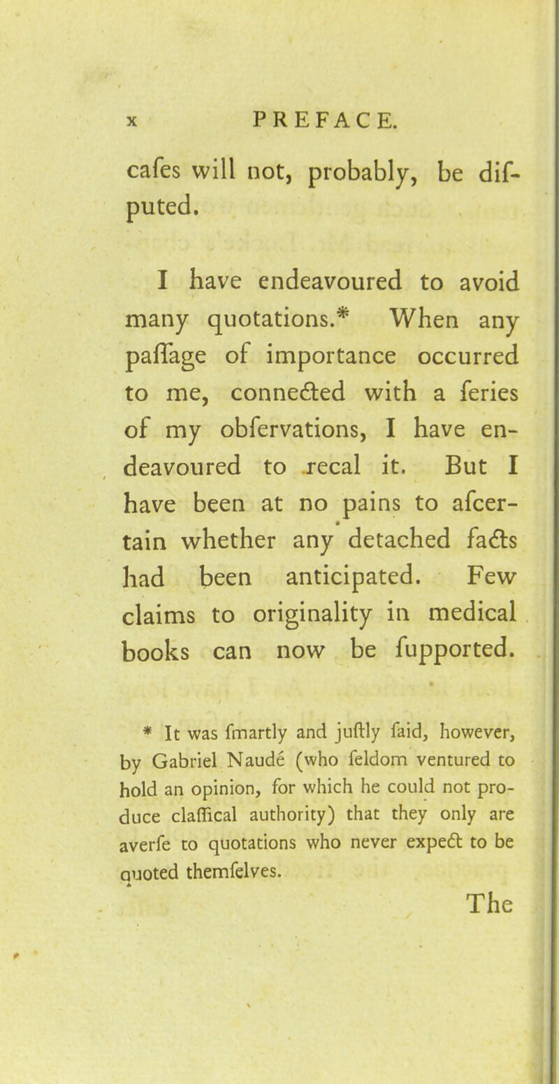 cafes will not, probably, be dif- puted. I have endeavoured to avoid many quotations.* When any paflage of importance occurred to me, connected with a feries of my obfervations, I have en- deavoured to .recal it. But I have been at no pains to afcer- • tain whether any detached fa£ts had been anticipated. Few claims to originality in medical books can now be fupported. > * It was fmartly and juftly faid, however, by Gabriel Naude (who feldom ventured to hold an opinion, for which he could not pro- duce claflical authority) that they only are averfe to quotations who never expedt to be quoted themfelves.