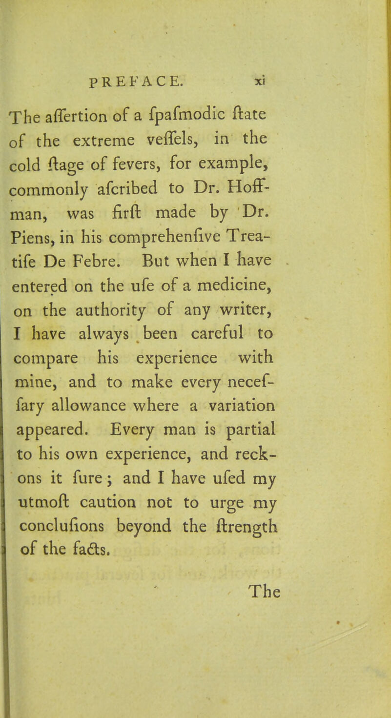 The affertion of a fpafmodic ftate of the extreme veffels, in the cold ftage of fevers, for example, commonly afcribed to Dr. Hoff- man, was firft made by Dr. Piens, in his comprehenlive Trea- tife De Febre. But when I have entered on the ufe of a medicine, on the authority of any writer, I have always been careful to compare his experience with mine, and to make every necef- fary allowance where a variation j appeared. Every man is partial i to his own experience, and reck- j ons it fure; and I have ufed my | utmoft caution not to urge my j conclulions beyond the ftrength j of the fads.