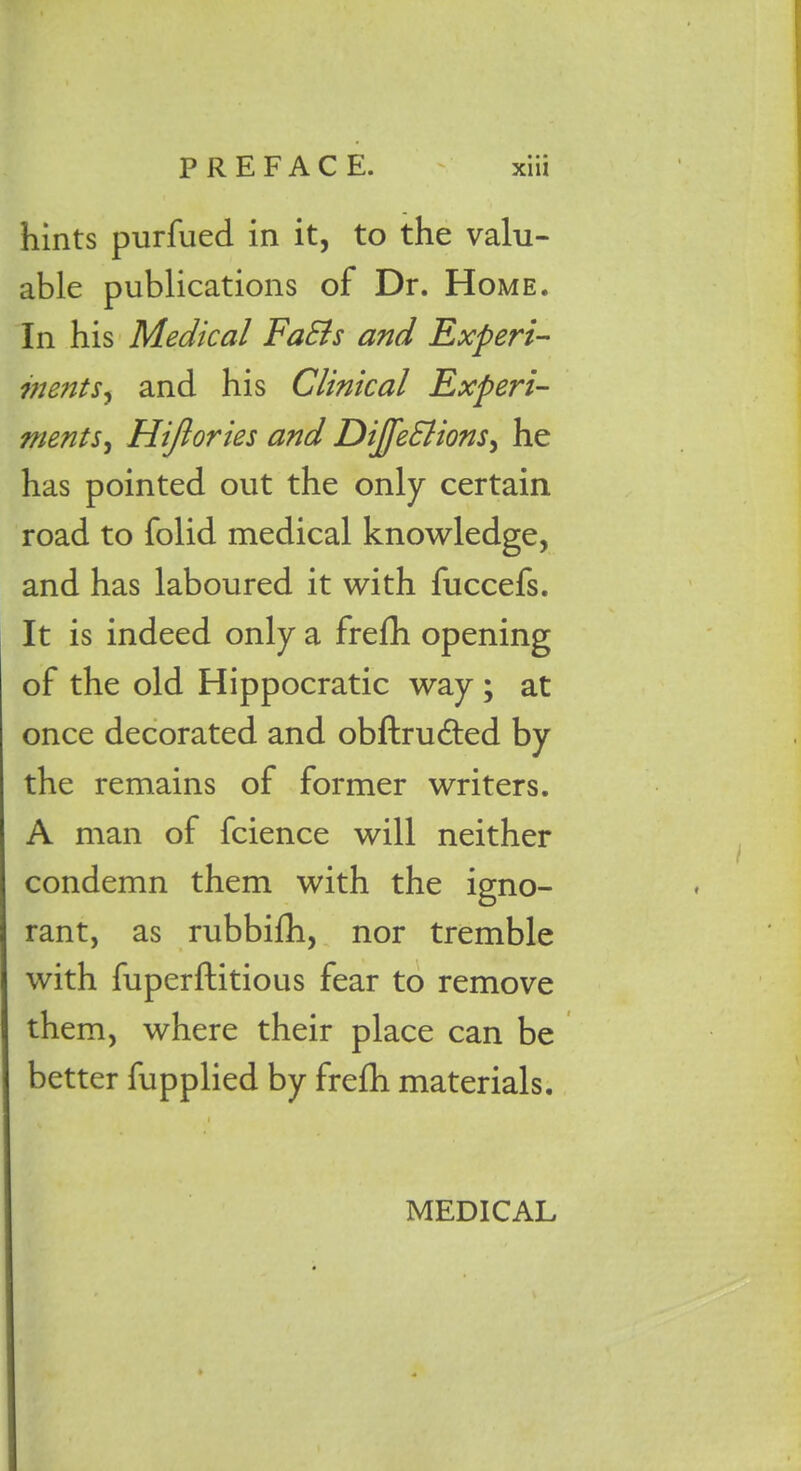 hints purfued in it, to the valu- able publications of Dr. Home. In his Medical FaEls and Experi- inents, and his Clinical Experi- ments, Hift ories and Dijfedlions, he has pointed out the only certain road to folid medical knowledge, and has laboured it with fuccefs. It is indeed only a frefh opening of the old Hippocratic way ; at once decorated and obftru&ed by the remains of former writers. A man of fcience will neither condemn them with the igno- rant, as rubbifh, nor tremble with fuperftitious fear to remove them, where their place can be better fupplied by frefh materials. MEDICAL