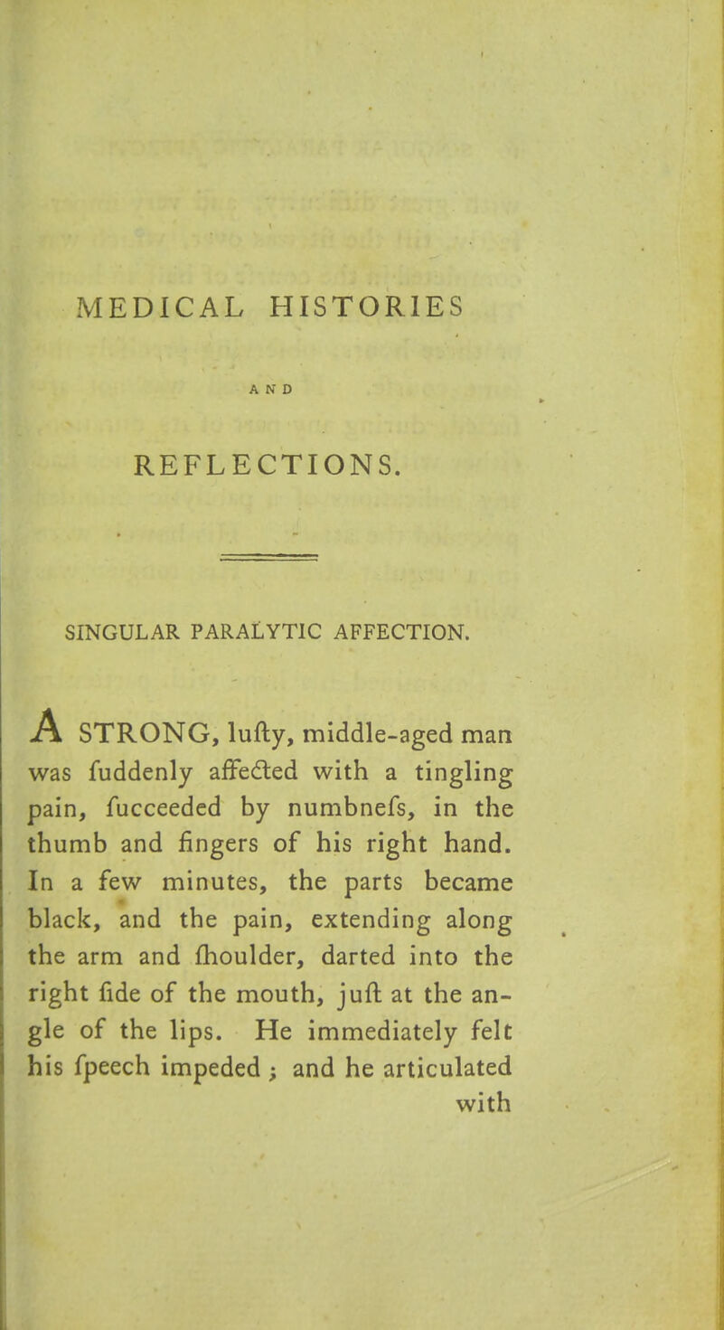 MEDICAL HISTORIES AND REFLECTIONS. SINGULAR PARALYTIC AFFECTION. A STRONG, lufty, middle-aged man was fuddenly affedted with a tingling pain, fucceeded by numbnefs, in the thumb and fingers of his right hand. In a few minutes, the parts became black, and the pain, extending along the arm and fhoulder, darted into the right fide of the mouth, j uft at the an- gle of the lips. He immediately felt his fpeech impeded ; and he articulated with