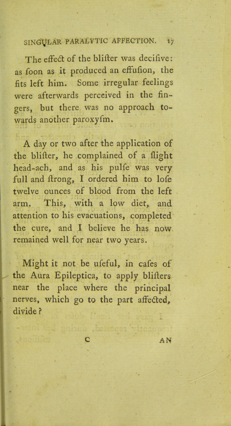 The effedt of the blifter was decifive: as foon as it produced an effufion, the fits left him. Some irregular feelings were afterwards perceived in the fin- gers, but there was no approach to- wards another paroxyfm. A day or two after the application of the blifter, he complained of a flight head-ach, and as his pulfe was very- full and ftrong, I ordered him to lofe twelve ounces of blood from the left arm. This, with a low diet, and attention to his evacuations, completed the cure, and I believe he has now remained well for near two years. / , ■ » Might it not be ufeful, in cafes of the Aura Epileptica, to apply blifters near the place where the principal nerves, which go to the part affedted, divide ? c AN