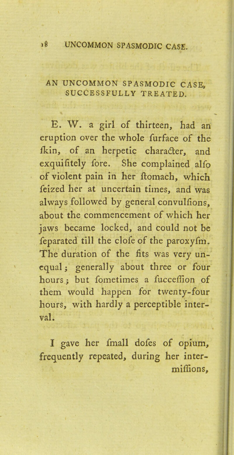 AN UNCOMMON SPASMODIC CASE* SUCCESSFULLY TREATED. E. W. a girl of thirteen, had an eruption over the whole furface of the fkin, of an herpetic character, and exquifitely fore. She complained alfo of violent pain in her ftomach, which feized her at uncertain times, and was always followed by general convulfions, about the commencement of which her jaws became locked, and could not be feparated till the clofe of the paroxyfm. The duration of the fits was very un- equal ; generally about three or four hours} but fometimes a fucceffion of them would happen for twenty-four hours, with hardly a perceptible inter- val. * ■ ' r i , % * '' i I gave her fmall dofes of opium, frequently repeated, during her inter- miflions.