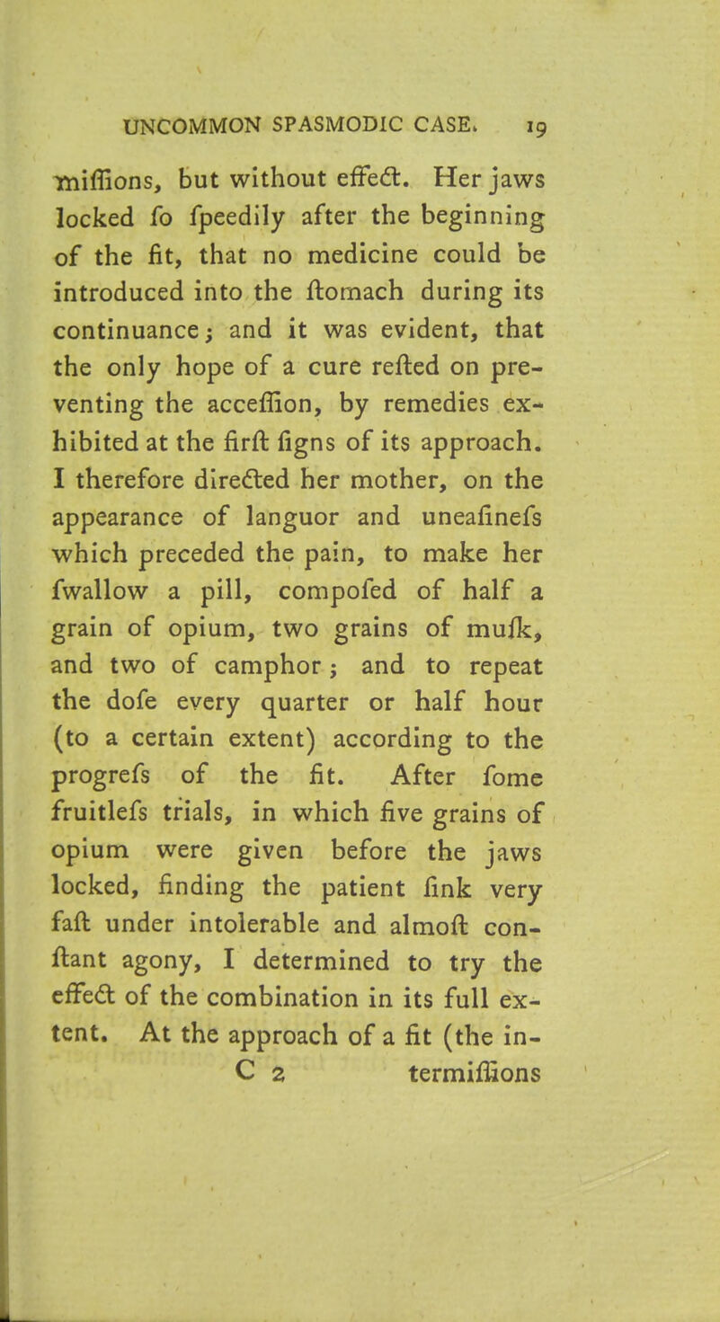 millions, but without effed. Her jaws locked fo fpeedily after the beginning of the fit, that no medicine could be introduced into the ftomach during its continuance; and it was evident, that the only hope of a cure refted on pre- venting the acceflion, by remedies ex- hibited at the firft figns of its approach. I therefore directed her mother, on the appearance of languor and uneafinefs which preceded the pain, to make her fwallow a pill, compofed of half a grain of opium, two grains of muik, and two of camphor; and to repeat the dofe every quarter or half hour (to a certain extent) according to the progrefs of the fit. After fome fruitlefs trials, in which five grains of opium were given before the jaws locked, finding the patient fink very fall under intolerable and almoft con- ftant agony, I determined to try the effed of the combination in its full ex- tent. At the approach of a fit (the in- C 2 termifiions