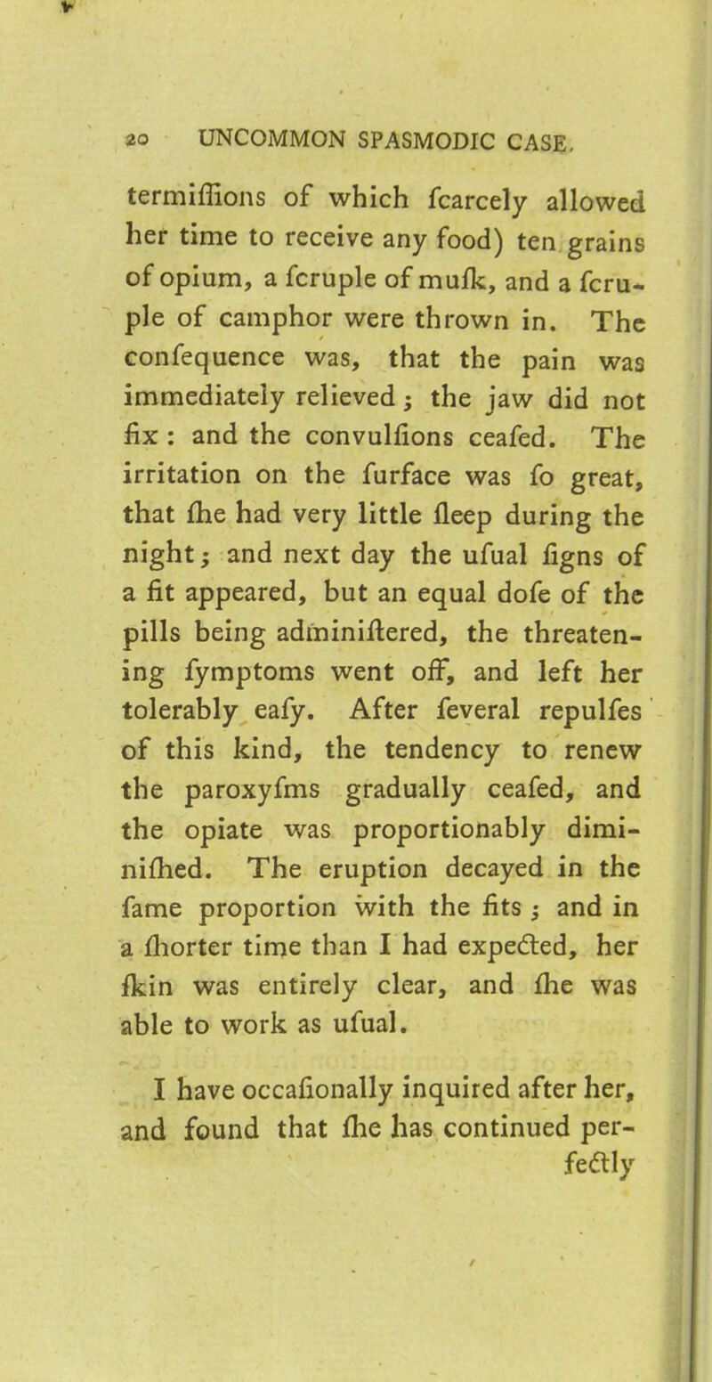 termiflions of which fcarcely allowed her time to receive any food) ten grains of opium, a fcruple of mufk, and a fcru- ple of camphor were thrown in. The confequence was, that the pain was immediately relieved; the jaw did not fix : and the convulfions ceafed. The irritation on the furface was fo great, that She had very little fleep during the night; and next day the ufual figns of a fit appeared, but an equal dofe of the pills being adininifiered, the threaten- ing fymptoms went off, and left her tolerably eafy. After feveral repulfes of this kind, the tendency to renew the paroxyfms gradually ceafed, and the opiate was proportionably dimi- nished. The eruption decayed in the fame proportion with the fits j and in a Shorter time than I had expected, her fkin was entirely clear, and She was able to work as ufual. I have occafionally inquired after her, and found that fhe has continued per- fectly