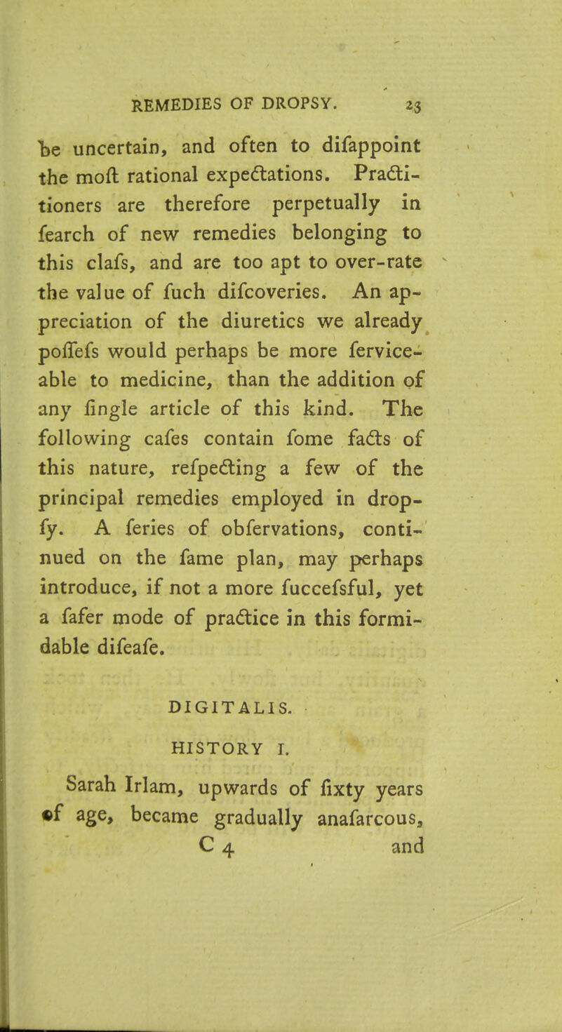 be uncertain, and often to difappoint the mod rational expectations. Practi- tioners are therefore perpetually in fearch of new remedies belonging to this clafs, and are too apt to over-rate the value of fuch difcoveries. An ap- preciation of the diuretics we already potiefs would perhaps be more fervice- able to medicine, than the addition of any tingle article of this kind. The following cafes contain fome faCts of this nature, refpeCting a few of the principal remedies employed in drop- fy. A feries of obfervations, conti- nued on the fame plan, may perhaps introduce, if not a more fuccefsful, yet a fafer mode of practice in this formi- dable difeafe. DIGITALIS. HISTORY I. I *4 • « g , * Sarah Irlam, upwards of tixty years «f age, became gradually anafarcous, C 4 and