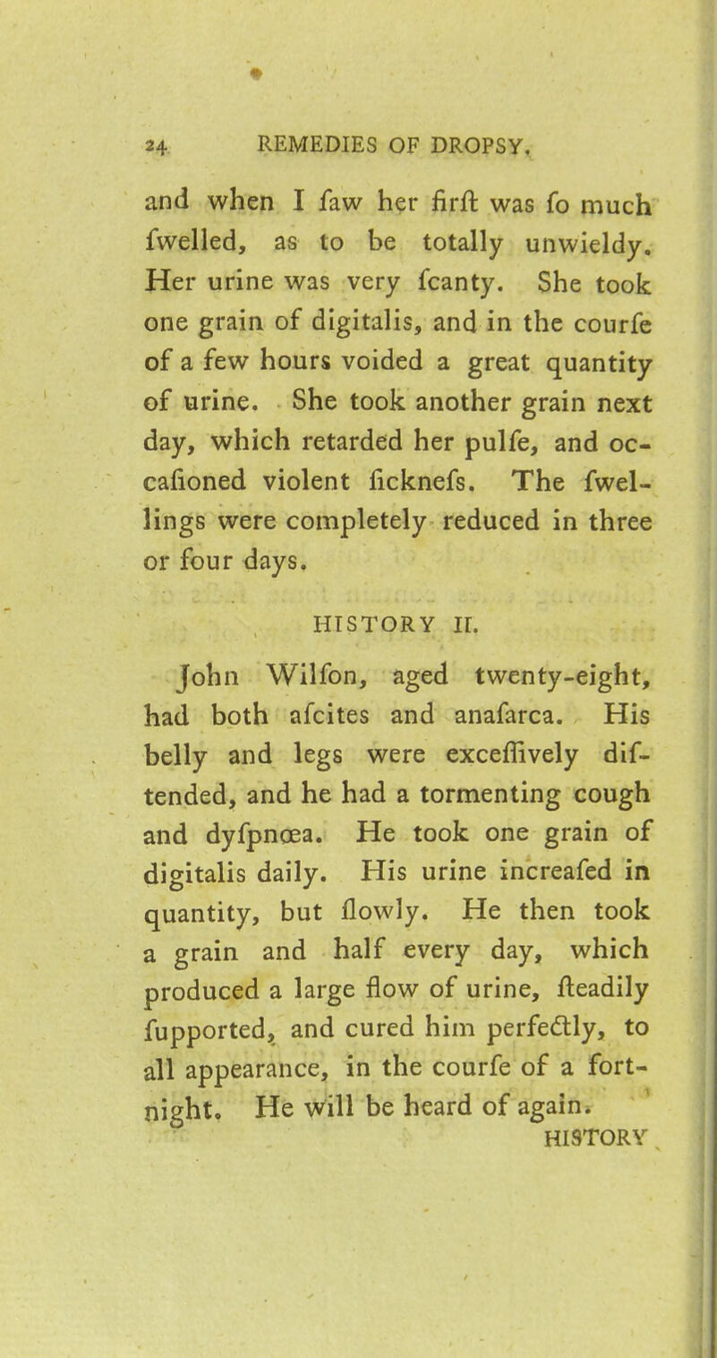 and when I faw her firft was fo much fwelled, as to be totally unwieldy. Her urine was very fcanty. She took one grain of digitalis, and in the courfe of a few hours voided a great quantity of urine. She took another grain next day, which retarded her pulfe, and oc- cafioned violent ficknefs. The fwel- lings were completely reduced in three or four days. history ir. John Wilfon, aged twenty-eight, had both afcites and anafarca. His belly and legs were exceflively dif- tended, and he had a tormenting cough and dyfpncea. He took one grain of digitalis daily. His urine increafed in quantity, but flowly. He then took a grain and half every day, which produced a large flow of urine, fteadily fupported, and cured him perfectly, to all appearance, in the courfe of a fort- night. He will be heard of again. HISTORY ,