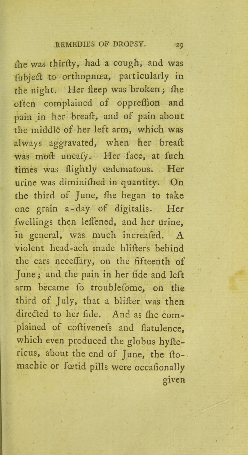 f , 1 ihe was thirdy, had a cough, and was fubjedt to orthopncea, particularly in the night. Her deep was broken ; die often complained of oppredion and pain in her bread:, and of pain about the middld of her left arm, which was always aggravated, when her bread: was mod uneafy. Her face, at fuch times was dightly oedematous. Her urine was diminished in quantity. On the third of June, fhe began to take one grain a-day of digitalis. Her fwellings then leflened, and her urine, in general, was much increafed. A violent head-ach made blifters behind the ears neceflary, on the dfteenth of June; and the pain in her dde and left arm became fo troublefome, on the third of July, that a blifter was then directed to her fide. And as die com- plained of codivenefs and datulence, which even produced the globus hyde- ricus, about the end of June, the do- machic or fcetid pills were occadonally given