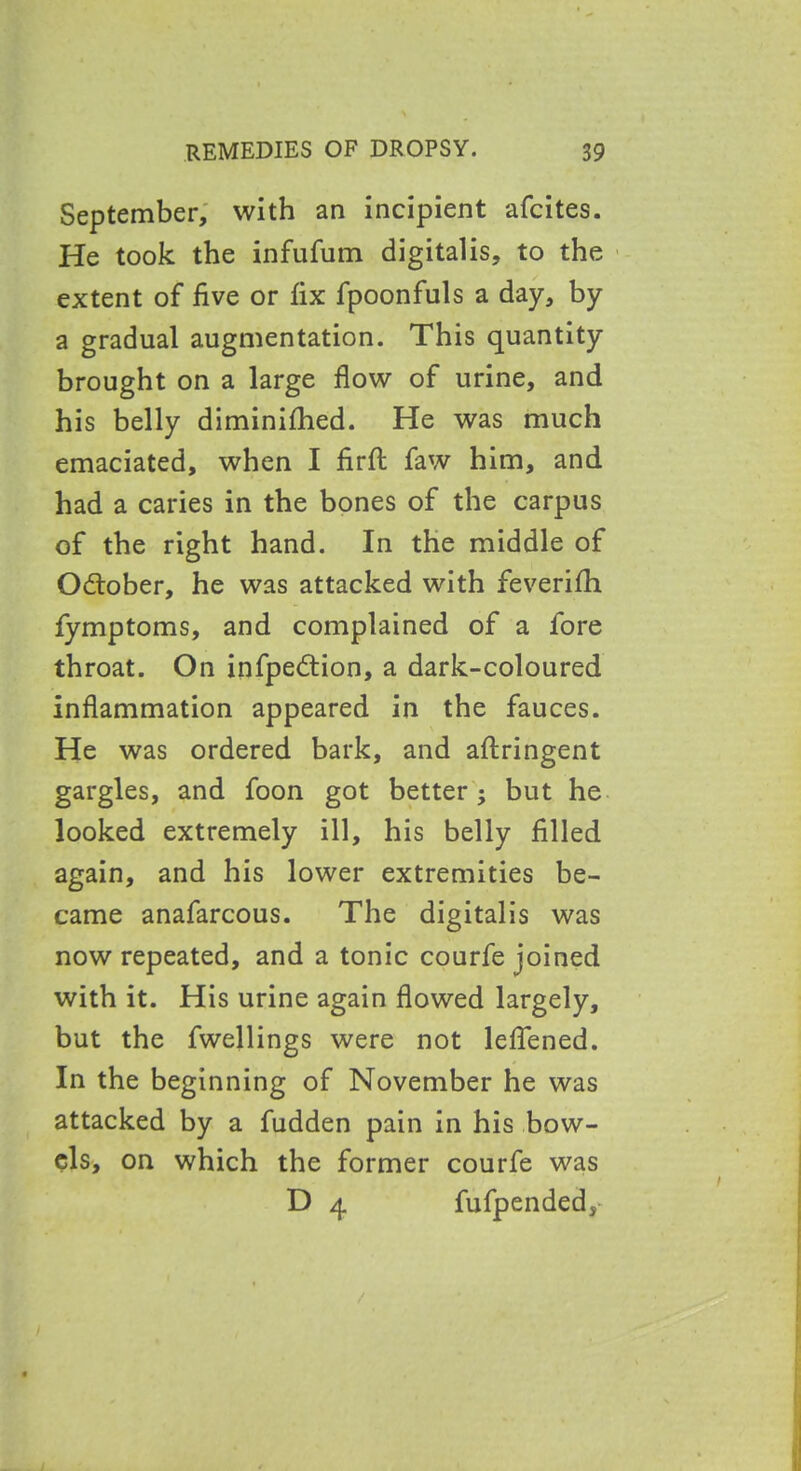 September, with an incipient afcites. He took the infufum digitalis, to the extent of five or fix fpoonfuls a day, by a gradual augmentation. This quantity brought on a large flow of urine, and his belly diminifhed. He was much emaciated, when I firfl: faw him, and had a caries in the bones of the carpus of the right hand. In the middle of October, he was attacked with feverifh fymptoms, and complained of a fore throat. On infpedtion, a dark-coloured inflammation appeared in the fauces. He was ordered bark, and aftringent gargles, and foon got better; but he looked extremely ill, his belly filled again, and his lower extremities be- came anafarcous. The digitalis was now repeated, and a tonic courfe joined with it. His urine again flowed largely, but the fwellings were not leflened. In the beginning of November he was attacked by a fudden pain in his bow- els, on which the former courfe was D 4 fufpended,-