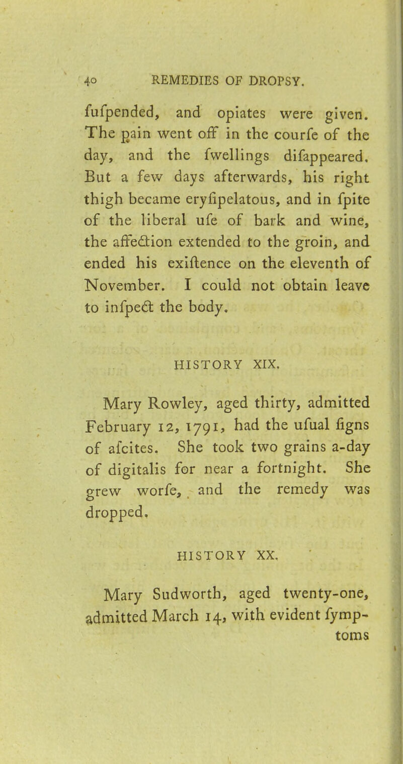 fufpended, and opiates were given. The gain went off in the courfe of the day, and the fwellings difappeared. But a few days afterwards, his right thigh became erylipelatous, and in fpite of the liberal ufe of bark and wine, the affe&ion extended to the groin, and ended his exiflence on the eleventh of November. I could not obtain leave to infpedt the body. HISTORY XIX. Mary Rowley, aged thirty, admitted February 12, 1791, had the ufual figns of afeites. She took two grains a-day of digitalis for near a fortnight. She grew worfe, and the remedy was dropped. HISTORY XX. Mary Sudworth, aged twenty-one, admitted March 14, with evident fymp- toms