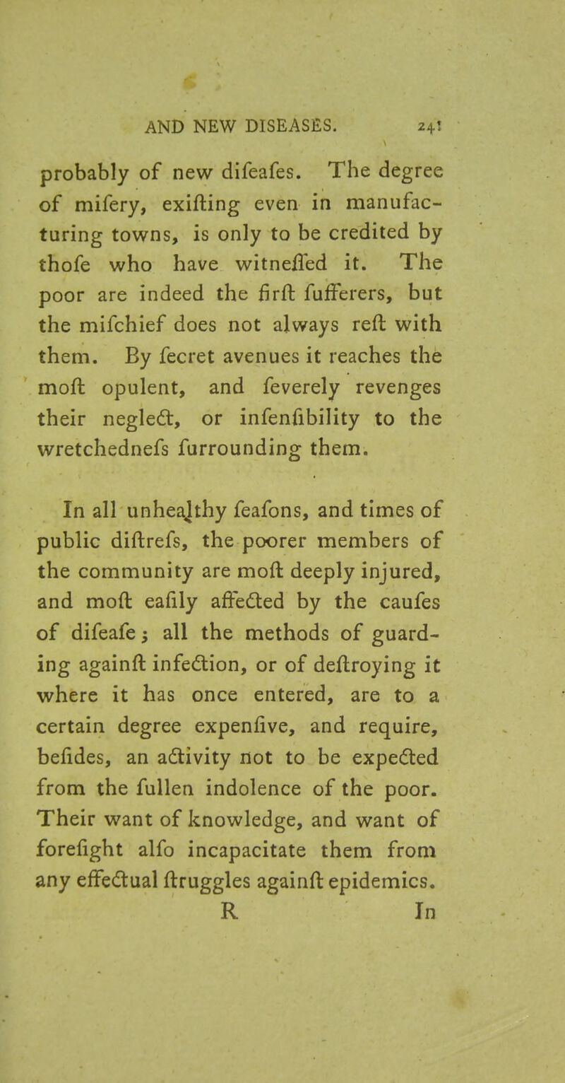 \ probably of new dlfeafes. The degree of mifery, exifting even in manufac- turing towns, is only to be credited by thofe who have witnefted it. The poor are indeed the firft fufferers, but the mifchief does not always reft with them. By fecret avenues it reaches the mod; opulent, and feverely revenges their negleft, or infenfibility to the wretchednefs furrounding them. In all unhealthy feafons, and times of public diftrefs, the poorer members of the community are moft deeply injured, and moft ealily affedted by the caufes of difeafe; all the methods of guard- ing againft infection, or of deftroying it where it has once entered, are to a certain degree expenlive, and require, beftdes, an activity not to be expedted from the fullen indolence of the poor. Their want of knowledge, and want of forelight alfo incapacitate them from any effectual ftruggles againft epidemics. R In