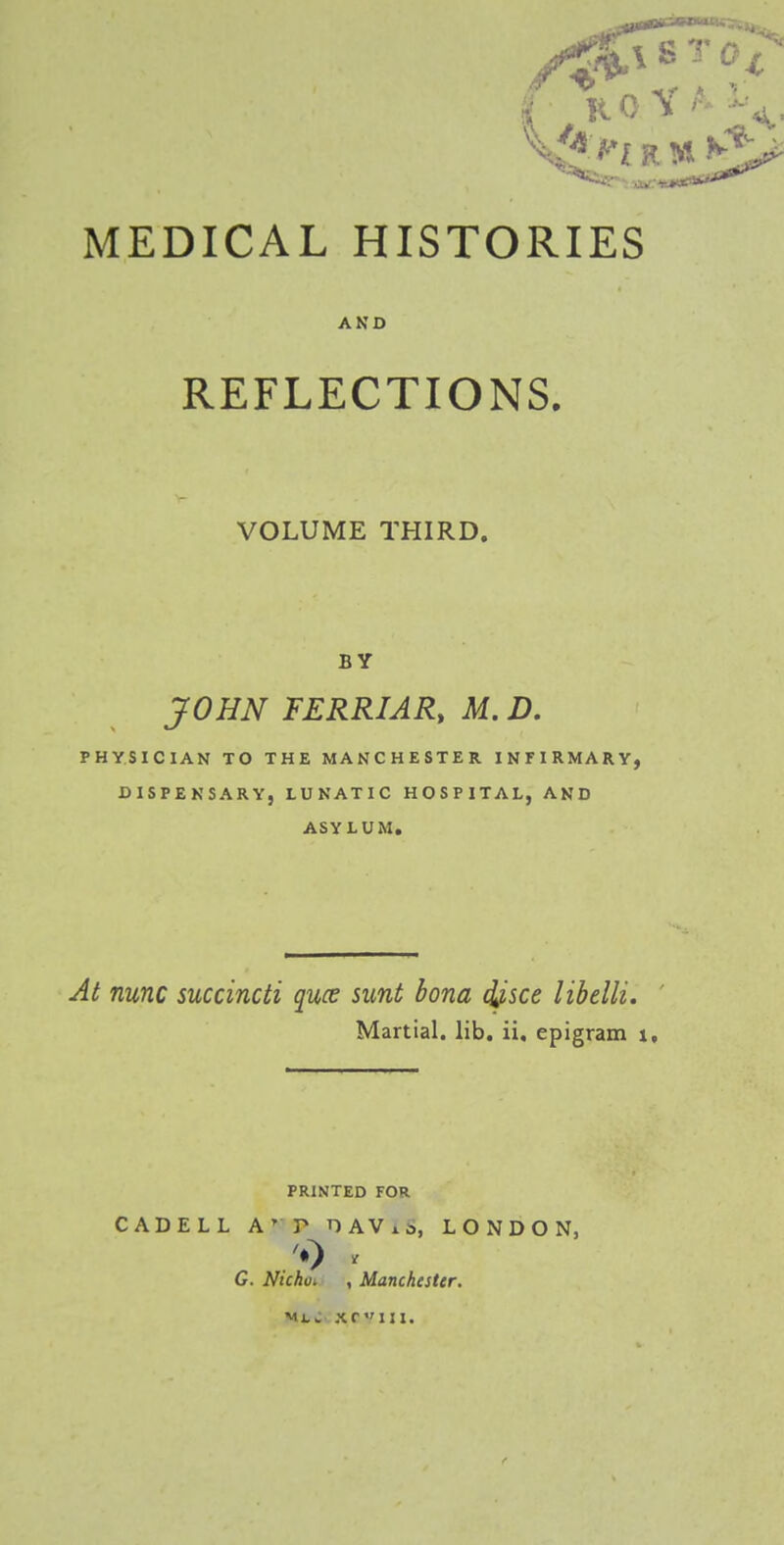 MEDICAL HISTORIES AKO REFLECTIONS. VOLUME THIRD. BY JOHN FERRIAR, M. D. PHYSICIAN TO THE MANCHESTER INriRMARY, DISPENSARY, LUNATIC HOSPITAL, AND ASYLUM, At nunc succincti quce sunt bona ^sce libelli. Martial, lib. ii, epigram \, PRINTED FOR CADELL A' P DAVxS, LONDON, G. Ntchoi , Manchester. ml: xriii.