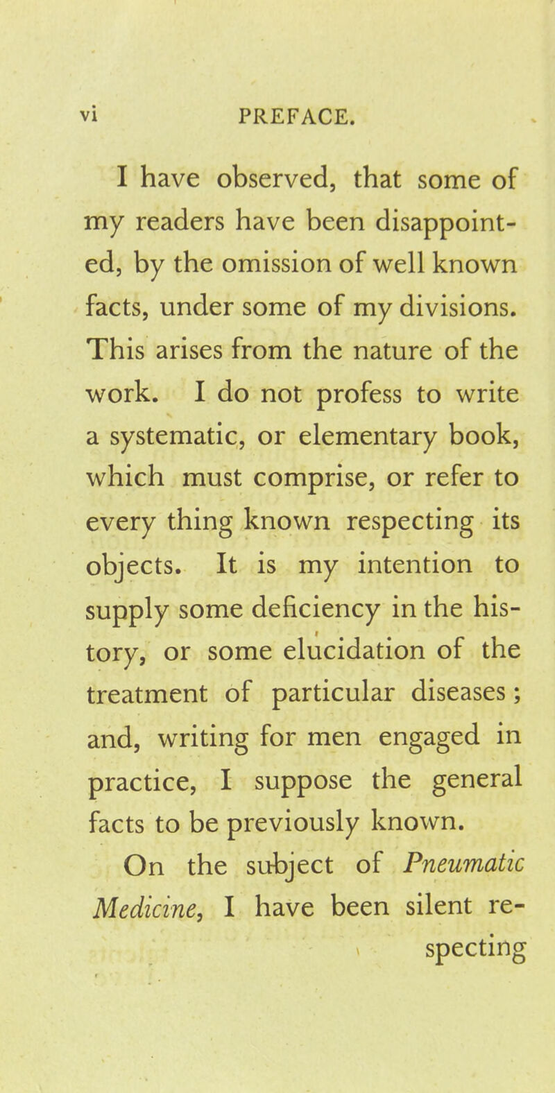 I vi PREFACE. I have observed, that some of my readers have been disappoint- ed, by the omission of well known facts, under some of my divisions. This arises from the nature of the work. I do not profess to write a systematic, or elementary book, which must comprise, or refer to every thing known respecting its objects. It is my intention to supply some deficiency in the his- tory, or some elucidation of the treatment of particular diseases; and, writing for men engaged in practice, I suppose the general facts to be previously known. On the subject of Pneumatic Medicine, I have been silent re- specting