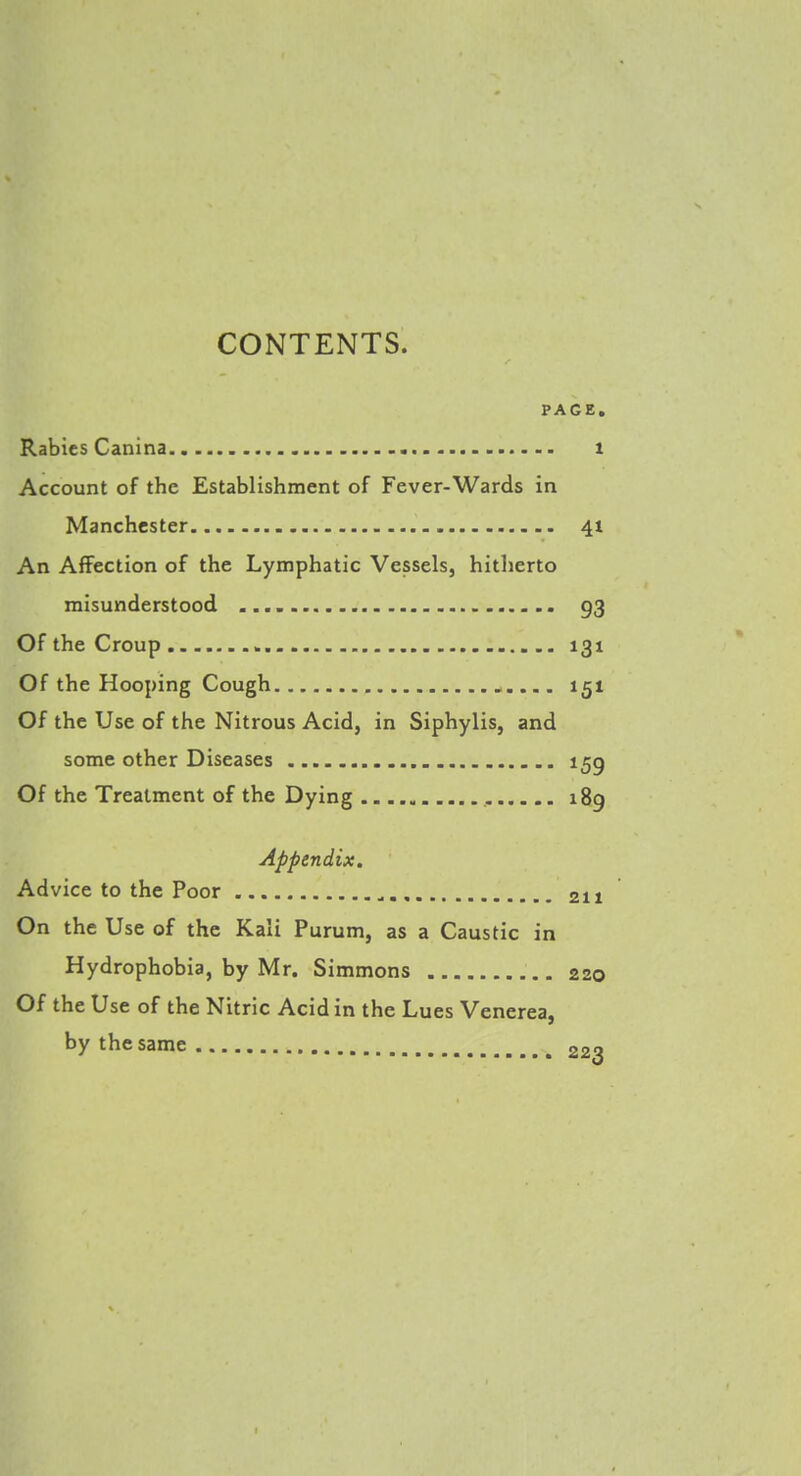 PAGE. Rabies Canina t Account of the Establishment of Fever-Wards in Manchester 41 An Affection of the Lymphatic Vessels, hitherto misunderstood 93 Of the Croup 131 Of the Hooping Cough 151 Of the Use of the Nitrous Acid, in Siphylis, and some other Diseases 155 Of the Treatment of the Dying ,. 189 Appendix. Advice to the Poor 211 On the Use of the Kali Purum, as a Caustic in Hydrophobia, by Mr. Simmons 220 Of the Use of the Nitric Acid in the Lues Venerea, by the same 22?