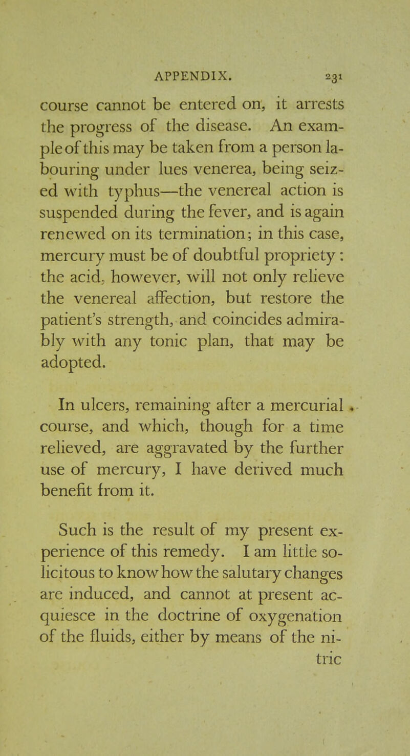 course cannot be entered on, it arrests the progress of the disease. An exam- ple of this may be taken from a person la- bouring under lues venerea, being seiz- ed with typhus—the venereal action is suspended during the fever, and is again renewed on its termination; in this case, mercury must be of doubtful propriety: the acid, however, will not only relieve the venereal affection, but restore the patient's strength, and coincides admira- bly with any tonic plan, that may be adopted. In ulcers, remaining after a mercurial, course, and which, though for a time relieved, are aggravated by the further use of mercury, I have derived much benefit froni it. Such is the result of my present ex- perience of this remedy. I am little so- licitous to know how the salutary changes are induced, and cannot at present ac- quiesce in the doctrine of oxygenation of the fluids, either by means of the ni- tric