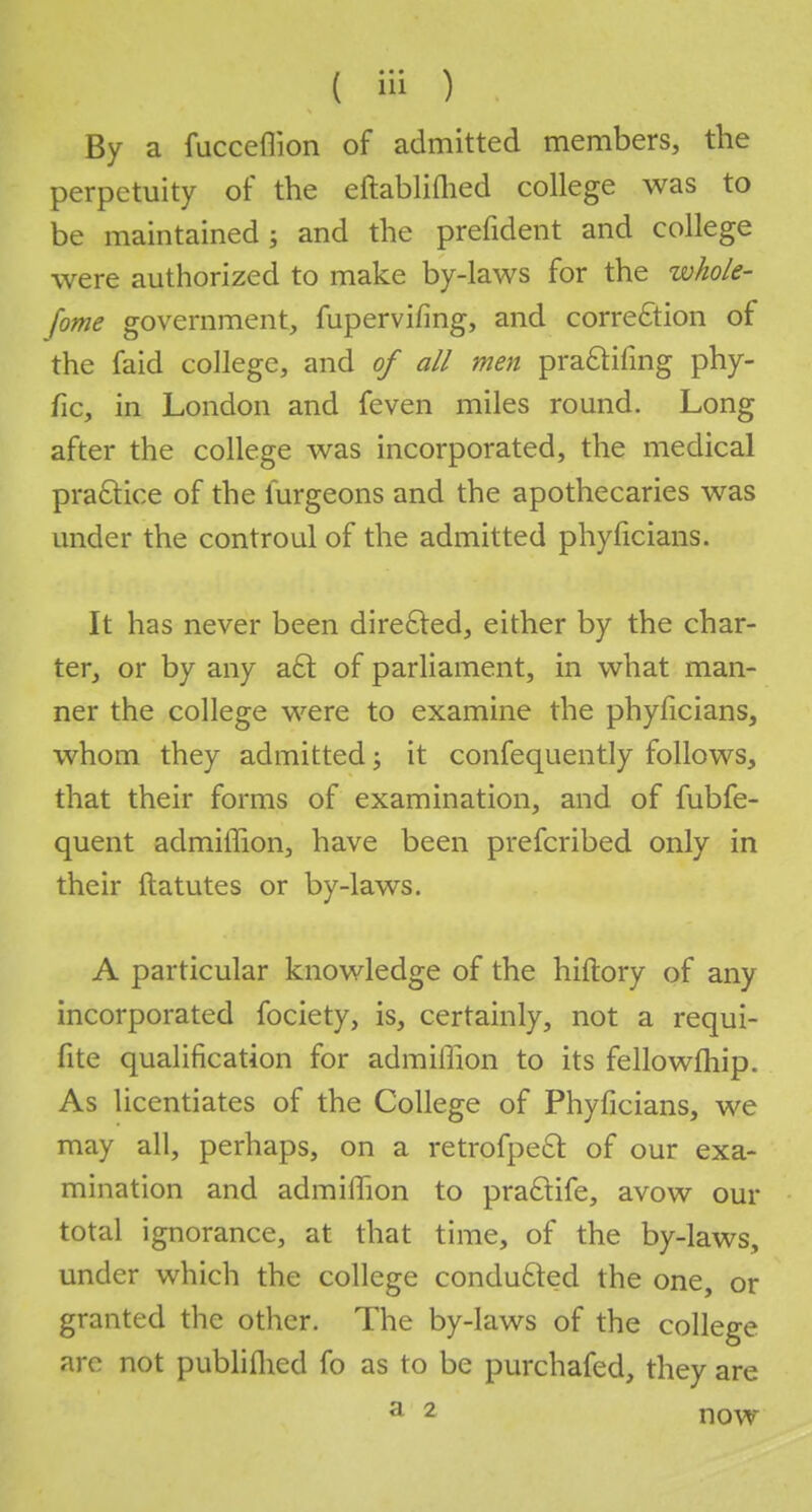 By a fucceflion of admitted members, the perpetuity of the eftabliflied college was to be maintained ; and the prefident and college were authorized to make by-laws for the whole- jome government, fupervifing, and correction of the faid college, and of all men pra£tifing phy- fic, in London and feven miles round. Long after the college was incorporated, the medical practice of the lurgeons and the apothecaries was under the controul of the admitted phyficians. It has never been directed, either by the char- ter, or by any a£t of parliament, in what man- ner the college were to examine the phyficians, whom they admitted; it confequently follows, that their forms of examination, and of fubfe- quent admiffion, have been prefcribed only in their ftatutes or by-laws. A particular knowledge of the hiftory of any incorporated fociety, is, certainly, not a requi- fite qualification for admiffion to its fellowship. As licentiates of the College of Phyficians, we may all, perhaps, on a retrofpe£r. of our exa- mination and admiffion to practife, avow our total ignorance, at that time, of the by-laws, under which the college conducted the one, or granted the other. The by-laws of the college are not publilhed fo as to be purchafed, they are a 2 now