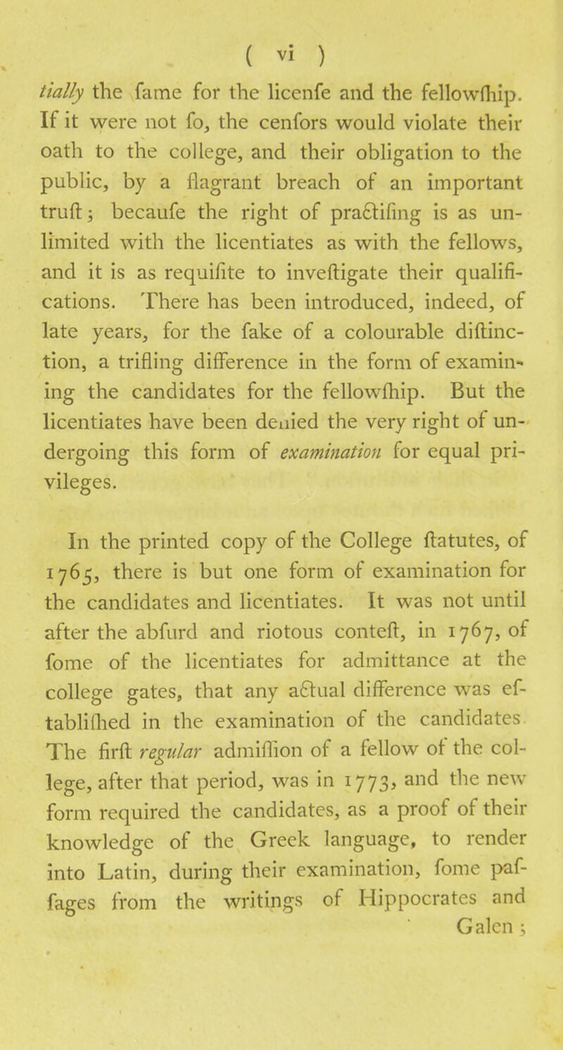 tially the fame for the licenfe and the fellowfhip. If it were not fo, the cenfors would violate their oath to the college, and their obligation to the public, by a flagrant breach of an important truft; becaufe the right of praclifing is as un- limited with the licentiates as with the fellows, and it is as requisite to inveftigate their qualifi- cations. There has been introduced, indeed, of late years, for the fake of a colourable diftinc- tion, a trifling difference in the form of examin- ing the candidates for the fellowfhip. But the licentiates have been denied the very right of un- dergoing this form of examination for equal pri- vileges. In the printed copy of the College ftatutes, of 1765, there is but one form of examination for the candidates and licentiates. It was not until after the abfurd and riotous conteft, in 1767, of fome of the licentiates for admittance at the college gates, that any aftual difference was ef- tablilhed in the examination of the candidates The firft regular admiflion of a fellow of the col- lege, after that period, was in 1773, and the new form required the candidates, as a proof of their knowledge of the Greek language, to render into Latin, during their examination, fome paf- fages from the writings of Hippocrates and Galen ;