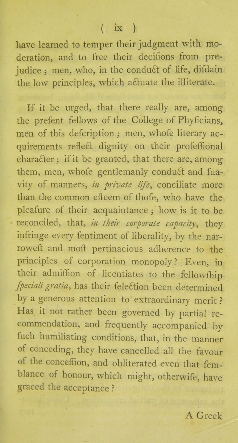 have learned to temper their judgment with mo- deration, and to free their deciiions from pre- judice ; men, who, in the conduct of life, difdain the low principles, which actuate the illiterate. If it be urged, that there really are, among the prefent fellows of the College of Phyficians, men of this defcription ; men, whofe literary ac- quirements reflect dignity on their profeffional c haracter; if it be granted, that there are, among them, men, whofe gentlemanly conduct and fua- vity of manners, in private life, conciliate more than the common efteem of thofe, who have the pleafure of their acquaintance j how is it to be reconciled, that, in their corporate capacity, they infringe every fentiment of liberality, by the nar- roweft and raoft pertinacious adherence to the principles of corporation monopoly? Even, in their admiffion of licentiates to the fellowfhip fpeciali gratia, has their fele&ion been determined by a generous attention to extraordinary merit ? Has it not rather been governed by partial re- commendation, and frequently accompanied by fuch humiliating conditions, that, in the manner of conceding, they have cancelled all the favour of the conceflion, and obliterated even that fem- blance of honour, which might, otherwife, have graced the acceptance ? A Greek