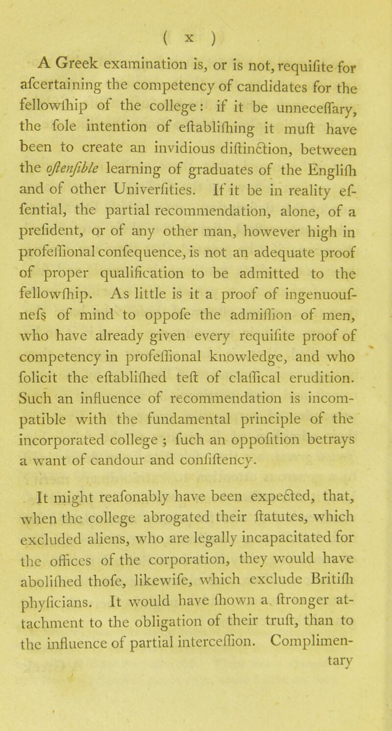 A Greek examination is, or is not, requifite for afcertaining the competency of candidates for the fellowship of the college: if it be unneceffary, the fole intention of eftablifhing it mult have been to create an invidious diftin&ion, between the ojlenfible learning of graduates of the Englifli and of other Univerfities. If it be in reality ef- fential, the partial recommendation, alone, of a prefident, or of any other man, however high in profelTional confequence, is not an adequate proof of proper qualification to be admitted to the fellowfhip. As little is it a proof of ingenuouf- nefs of mind to oppofe the admilTion of men, who have already given every requifite proof of competency in profelTional knowledge, and who folicit the eftablifhed teft of claffical erudition. Such an influence of recommendation is incom- patible with the fundamental principle of the incorporated college ; fuch an oppofition betrays a want of candour and confiftency. It might reafonably have been expected, that, when the college abrogated their ftatutes, which excluded aliens, who are legally incapacitated for the offices of the corporation, they would have abolifhed thofe, likewife, which exclude Britifli phyficians. It would have fliown a ftronger at- tachment to the obligation of their truft, than to the influence of partial interceflion. Complimen- tary' J