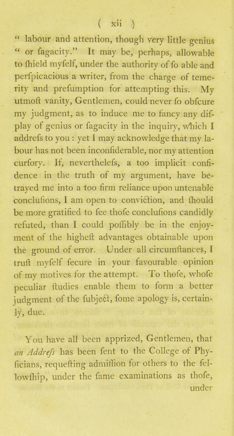  labour and attention, though very little genius  or fagacity. It may be, perhaps, allowable to fhield myfelf, under the authority of fo able and perfpicacious a writer, from the charge of teme- rity and prefumption for attempting this. My utmoft vanity, Gentlemen, could never fo obfcure my judgment, as to induce me to fancy any dis- play of genius or fagacity in the inquiry, which I addrefs to you : yet 1 may acknowledge that my la- bour has not been inconfiderable, nor my attention curfory. If, neverthelefs, a too implicit confi- dence in the truth of my argument, have be- trayed me into a too firm reliance upon untenable conclufions, I am open to conviction, and mould be more gratified to fee thofe conclufions candidly refuted, than I could polfibly be in the enjoy- ment of the higheft advantages obtainable upon the ground of error. Under all circumftances, I truft myfelf fecure in your favourable opinion of my motives for the attempt. To thofe, whofe peculiar fiudies enable them to form a better judgment of the fubjefr, fome apology is, certain- ly, due. You have all been apprized, Gentlemen, that an Addrefs has been fent to the College of Phy- ficians, requefting admiffion for others to the fel- lowfliip, under the fame examinations as thofe, under