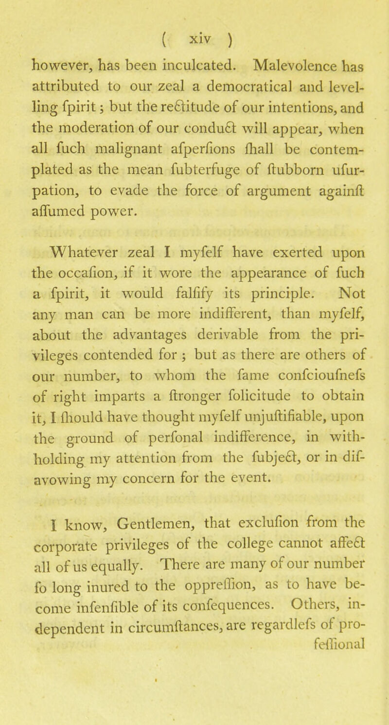 however, has been inculcated. Malevolence has attributed to our zeal a democratical and level- ling fpirit; but the reftitude of our intentions, and the moderation of our conduct will appear, when all fuch malignant afperfions mall be contem- plated as the mean fubterfuge of ftubborn ufur- pation, to evade the force of argument againft afiumed power. Whatever zeal I myfelf have exerted upon the occafion, if it wore the appearance of fuch a fpirit, it would falfify its principle. Not any man can be more indifferent, than myfelf, about the advantages derivable from the pri- vileges contended for ; but as there are others of our number, to whom the fame confcioufnefs of right imparts a ftronger folicitude to obtain it, I mould have thought myfelf unjuftifiable, upon the ground of perfonal indifference, in with- holding my attention from the fubjeft, or in dis- avowing my concern for the event. I know, Gentlemen, that exclufion from the corporate privileges of the college cannot affect all of us equally. There are many of our number fo long inured to the oppreffion, as to have be- come infenfible of its confequences. Others, in- dependent in circumftances, are regardlefs of pro- fessional