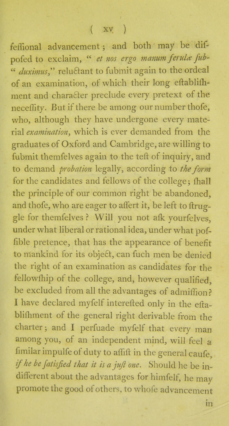 feflional advancement; and both may be dif- pofed to exclaim,  et nos ergo manum ferula fub-  duximus relu&ant to fubmit again to the ordeal of an examination, of which their long eftablifh- ment and character preclude every pretext of the necellity. But if there be among our number thofe, who, although they have undergone every mate- rial examination, which is ever demanded from the graduates of Oxford and Cambridge, are willing to fubmit themfelves again to the teft of inquiry, and to demand probation legally, according to the form for the candidates and fellows of the college; fhall the principle of our common right be abandoned, and thofe, who are eager to affert it, be left to ftrug- gle for themfelves ? Will you not afk yourfelves, under what liberal or rational idea, under what pof- fible pretence, that has the appearance of benefit to mankind for its object, can fuch men be denied the right of an examination as candidates for the fellowfhip of the college, and, however qualified, be excluded from all the advantages of admiffion? I have declared myfelf interefted only in the efta- blifhment of the general right derivable from the charter; and I perfuade myfelf that every man among you, of an independent mind, will feel a fimilar impulfe of duty to affift in the general caufe. if he be jathfied that it is a jufi one. Should he be in- different about the advantages for himfelfj he may promote the good of others, to whole advancement in