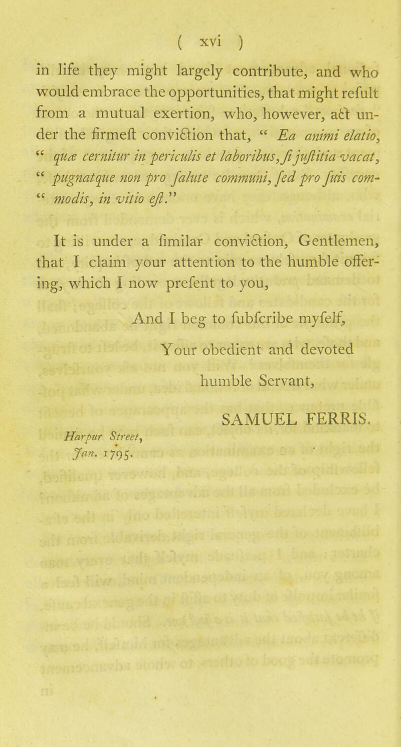 in life they might largely contribute, and who would embrace the opportunities, that might remit from a mutual exertion, who, however, acl: un- der the firmeft conviftion that,  Ea animi elatio,  qutf cernitur in periculis et labor ibus ,fi juflitia vacat,  pugnatque non pro falute communis fed pro fids com-  modis, in vitio eft It is under a fimilar conviction, Gentlemen, that I claim your attention to the humble offer- ing, which I now prefent to you, And I beg to fubfcribe myfelf, Your obedient and devoted humble Servant, SAMUEL FERRIS. Jiarpur Street^ Jan. 1795.