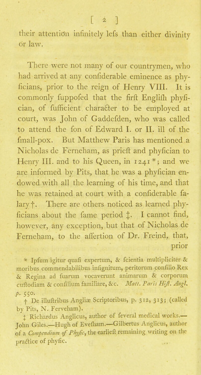 [ 4 ] their attention infinitely lefs than either divinity or law. There were not many of our countrymen, who had arrived at any confiderable eminence as phy- ficians, prior to the reign of Henry VIII. It is commonly fuppofed that the firft Englifh phyfi- cian, of fufficient character to be employed at court, was John of Gaddefden, who was called to attend the fon of Edward I. or II. ill of the fmall-pox. But Matthew Paris has mentioned a Nicholas de Ferneham, as prieft and phyfician to Henry III. and to his Queen, in 1241*; and we are informed by Pits, that he was a phyfician en- dowed with all the learning of his time, and that he was retained at court with a confiderable fa- lary|\ There are others noticed as learned phy- ficians about the fame period J. I cannot find, however, any exception, but that of Nicholas de Ferneham, to the affertion of Dr. Freind, that, prior * Ipfum igitur quafi expertum, & fcientia multipliciter & moribus commendabilibus infignitum, peritorum confilio Rex & Retina ad fuarum vocavemnt animarum & corporum cuftodiam & confdium familiare, &c. Matt. Paris Hi/l. Aiigl. f De illuftribus Angliae Scnptonbus, p. 312, 313; (called by Pits, N. Ferveham). X Richardus Anglicus, author of feveral medical works.— John Giles.—Hugh of Evefliam.—Gilbertus Anglicus, author of a Compendium of Phyfic, the earlieft remaining writing on the practice of phyfic.