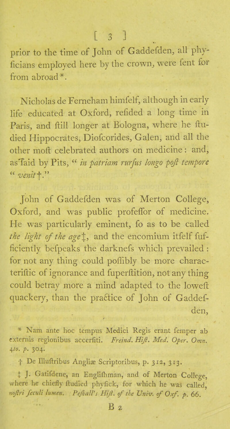 prior to the time of John of Gaddefden, all phy- ficians employed here by the crown, were fent for from abroad*. Nicholas de Ferneham himfelf, although in early life educated at Oxford, refided a long time in Paris, and ftill longer at Bologna, where he ftu- died Hippocrates, Diofcorides, Galen, and all the other moft celebrated authors on medicine: and, asTaid by Pits,  in patriam ruffus longo pojl tempore John of Gaddefden was of Merton College, Oxford, and was public profeflbr of medicine. He was particularly eminent, fo as to be called the light of the age\, and the encomium itfelf fuf- ficiently befpeaks the darknefs which prevailed : for not any thing could poffibly be more charac- terise of ignorance and fuperftition, not any thing could betray more a mind adapted to the loweft quackery, than the practice of John of Gaddef- den, * Nam ante hoc tempus Medici Regis erant femper ab externis rcgionibus accerfiti. Freind. Hiji. Med. Oper. Omn. 4/0. p. 304. f De Illuftribus Angliac Scriptoribus, p. 312, 313. X J- Gatifdene, an Englifliman, and of Merton College, where he chiefly ftudied phyfick, for which he was called, nnjlri feciili lumen. PeJItalVs HiJl. of the Univ. of Oxf. p. 66. B 2