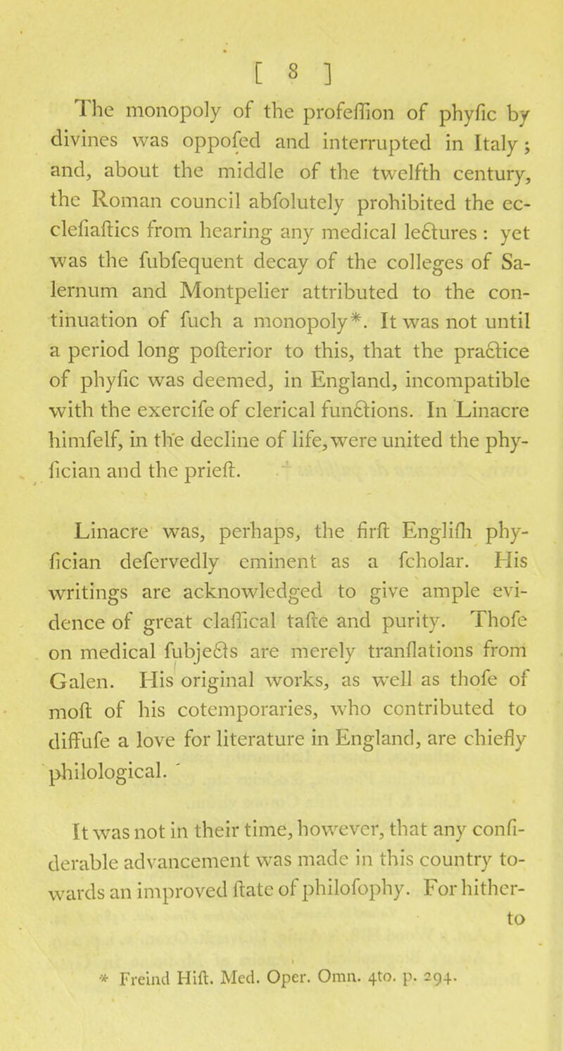 The monopoly of the profeffion of phyfic by divines was oppofed and interrupted in Italy; and, about the middle of the twelfth century, the Roman council abfolutely prohibited the ec- clefiaftics from hearing any medical lectures : yet was the fubfequent decay of the colleges of Sa- lernum and Montpelier attributed to the con- tinuation of fuch a monopoly*. It was not until a period long pofterior to this, that the practice of phyfic was deemed, in England, incompatible with the exercife of clerical functions. In Linacre himfelf, in the decline of life, were united the phy- fician and the prieft. Linacre was, perhaps, the firft Englifh phy- fician defervedly eminent as a fcholar. His writings are acknowledged to give ample evi- dence of great claffical tafte and purity. Thofe on medical fubje&s are merely tranflations from Galen. His original works, as well as thofe of moft of his cotemporaries, who contributed to diffufe a love for literature in England, are chiefly philological. ' It was not in their time, however, that any confi- derable advancement was made in this country to- wards an improved ftate of philofophy. For hither- to * Freind Hift. Med. Oper. Omn. 4to. p. 294.