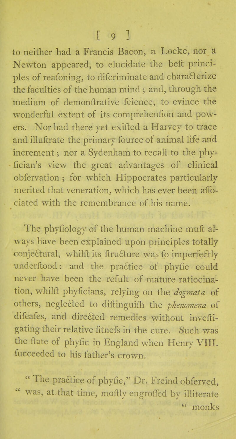 to neither had a Francis Bacon, a Locke, nor a Newton appeared, to elucidate the beft princi- ples of reafoning, to difcriminate and characterize the faculties of the human mind ; and, through the medium of demonftrative fcience, to evince the wonderful extent of its comprehenfion and pow- ers. Nor had there yet exifted a Harvey to trace and illuftrate the primary fource of animal life and increment; nor a Sydenham to recall to the phy- fician's view the great advantages of clinical obfervation ; for which Hippocrates particularly merited that veneration, which has ever been affo- ciated with the remembrance of his name. The phyfiology of the human machine muft al- ways have been explained upon principles totally conjectural, whilft its ftructure was fo imperfectly underftood: and the practice of phyfic could never have been the refult of mature ratiocina- tion, whilft phyficians, relying on the dogmata of others, neglected to diftinguim the phenomena of difeafes, and directed remedies without invefti- gating their relative fitnefs in the cure. Such was the ftate of phyfic in England when Henry VIII. fucceeded to his father's crown.  The practice of phyfic, Dr. Freind obferved, was, at,that time, moftly engroffcd by illiterate w monks