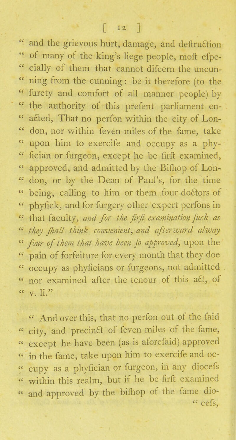  and the grievous hurt, damage, and deilruction  of many of the king's liege people, molt efpe-  cially of them that cannot difcern the uncun-  ning from the cunning: be it therefore (to the  furety and comfort of all manner people) by  the authority of this prefent parliament en-  a£ted, That no perfon within the city of Lon- c* don, nor within feven miles of the fame, take  upon him to exercife and occupy as a phy-  fician or furgeon, except he be firft examined,  approved, and admitted by the Bifhop of Lon-  don, or by the Dean of Paul's, for the time  being, calling to him or them four doctors of  phyfick, and for furgery other expert perfons in  that faculty, and for the firjl examination fuch as  they fiall think convenient, and afterward a/way  four of them that have been fo approved, upon the  pain of forfeiture for every month that they doe  occupy as phyficians or furgeons, not admitted  nor examined after the tenour of this a£t, of « v. li. ff And over this, that no perfon out of the faid  city, and precincl: of feven miles of the fame,  except he have been (as is aforefaid) approved « in the fame, take upon him to exercife and oc-  cupy as a phyfician or furgeon, in any diocefs  within this realm, but if he be firft examined  and approved by the bithop of the fame dio- tc cefs,