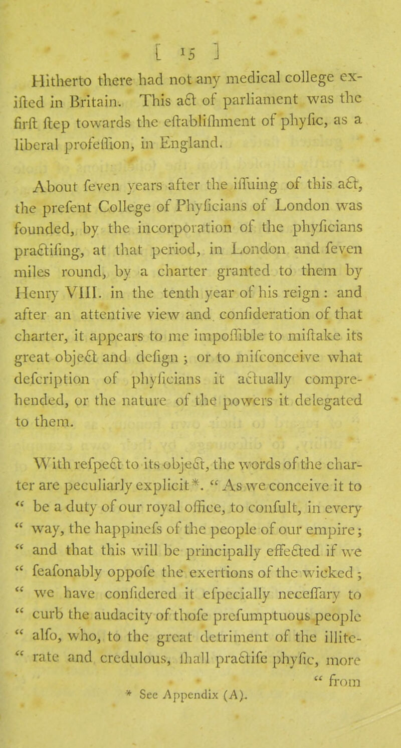 Hitherto there had not any medical college ex- ifted in Britain. This aQ of parliament was the firft ftep towards the eftablifliment of phyfic, as a liberal profeflion, in England. About feven years after the iiTuing of this ac~t, the prefent College of Phylicians of London was founded, by the incorporation of the phylicians practiling, at that period, in London and feven miles round, by a charter granted to them by Henry VIII. in the tenth year of his reign : and after an attentive view and confideration of that charter, it appears to me impoflible to miftake its great object and defign ; or to mifconceive what defcription of phylicians it actually compre- hended, or the nature of the powers it delegated to them. With refpect to its object, the words of the char- ter are peculiarly explicit*. cc As we conceive it to '? be a duty of our royal office, to confult, in every way, the happinefs of the people of our empire; * and that this will be prineipally effected if we feafonably oppofe the exertions of the wicked we have confidered it efpecially necemiry to curb the audacity of thofe prefumptuous people alfo, who, to the great detriment of the illite- nitc and credulous, lhall praclife phyfic, more from * See Appendix (A).