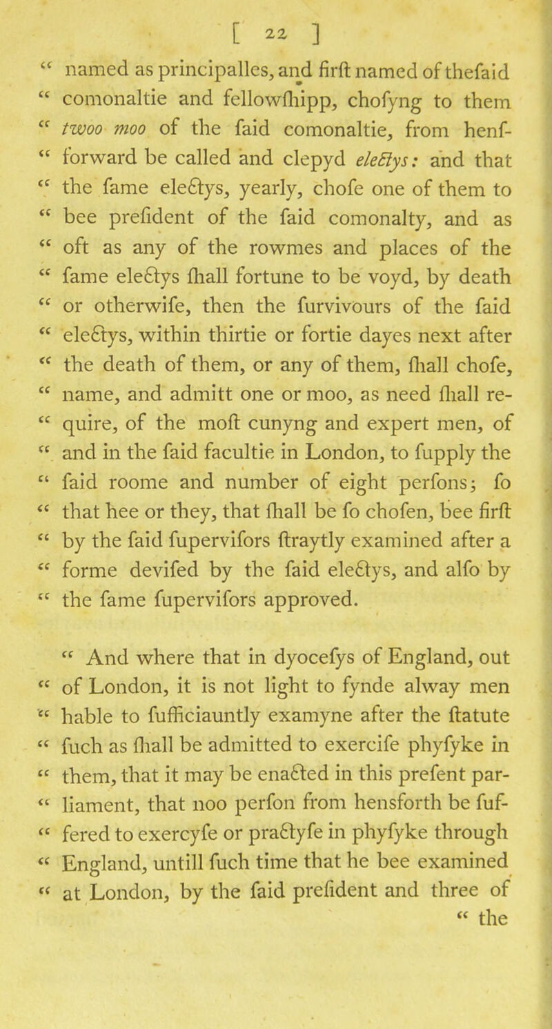 named as principalis, and firft named of thefaid  comonaltie and fellowfliipp, chofyng to them  twoo moo of the faid comonaltie, from henf-  forward be called and clepyd eleStys: and that  the fame eleclys, yearly, chofe one of them to  bee prefident of the faid comonalty, and as  oft as any of the rowmes and places of the  fame eleftys mail fortune to be voyd, by death  or otherwife, then the furvivours of the faid  electys, within thirtie or fortie dayes next after  the death of them, or any of them, fliall chofe,  name, and admitt one or moo, as need fliall re-  quire, of the mod cunyng and expert men, of  and in the faid facultie in London, to fupply the  faid roome and number of eight perfonsj fo  that hee or they, that mail be fo chofen, bee firft  by the faid fupervifors ftraytly examined after a  forme devifed by the faid eleclys, and alfo by tc the fame fupervifors approved. cf And where that in dyocefys of England, out  of London, it is not light to fynde alway men  hable to fufficiauntly examyne after the ftatute  fuch as fliall be admitted to exercife phyfyke in  them, that it may be enafted in this prefent par-  liament, that noo perfon from hensforth be fuf-  fered to exercyfe or pra&yfe in phyfyke through « England, untill fuch time that he bee examined  at London, by the faid prefident and three of  the