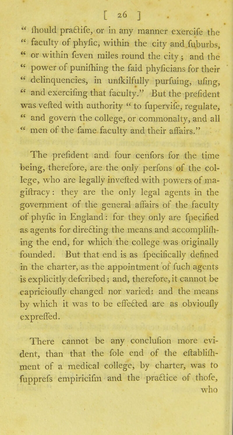  mould prafclife, or in any manner cxercife the  faculty of phyfic, within the city and fuburbs,  or within feven miles round the city ; and the  power of punifhing the faid phyficians for their  delinquencies, in unfkilfully purfuing, ufing,  and exercifmg that faculty. But the prefident was verted with authority  to fupervife, regulate,  and govern the college, or commonalty, and all *' men of the fame faculty and their affairs. The prefident and four cenfors for the time being, therefore, are the only perfons of the col- lege, who are legally inverted with powers of ma- giftracy: they are the only legal agents in the government of the general affairs of the faculty of phyfic in England: for they only are fpecified as agents for directing the means and accomplifh- ing the end, for which the college was originally founded. But that end is as fpecifically defined in the charter, as the appointment of fuch agents is explicitly defcribed $ and, therefore, it cannot be capricioufly changed nor varied: and the means by which it was to be effected are as obvioufly expreffed. There cannot be any conclufion more evi- dent, than that the fole end of the eftablifh- ment of a medical college, by charter, was to fupprefs empiricifm and the practice of thofe, who
