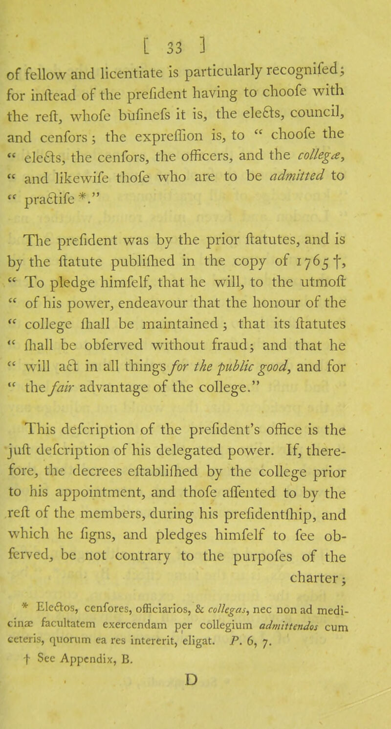 of fellow and licentiate is particularly recognifed; for inftead of the prefident having to choofe with the reft, whofe bufmefs it is, the elefts, council, and cenfors; the expreffion is, to  choofe the  ele£ts, the cenfors, the officers, and the collega,  and likewife thofe who are to be admitted to « praaife #M tts$i^*$< v '.-.) The prefident was by the prior ftatutes, and is by the ftatute publifhed in the copy of 1765^  To pledge himfelf, that he will, to the utmoft  of his power, endeavour that the honour of the  college ftiall be maintained; that its ftatutes  mall be obferved without fraud; and that he cc will aft in all things for the -public good, and for <c the fair advantage of the college. This defcription of the president's office is the juft defcription of his delegated power. If, there- fore, the decrees eftablifhed by the college prior to his appointment, and thofe aftented to by the reft of the members, during his prefidentfhip, and which he figns, and pledges himfelf to fee ob- ferved, be not contrary to the purpofes of the charter; * Ele&os, cenfores, officiarios, & colkgas, nec non ad medi- cinac facultatem exercendam per collegium admlttendos cum ceteris, quorum ea res intererit, eligat. P. 6, 7. f See Appendix, B. D