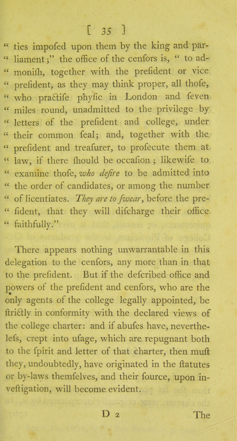  ties impofed upon them by the king and par- c< liament; the office of the cenfors is,  to ad-  monifli, together with the prefident or vice  prefident, as they may think proper, all thofe,  who practife phyfic in London and feven  miles round, unadmitted to the privilege by  letters of the prefident and college, under  their common feal; and, together with the  prefident and treafurer, to profecute them at  law, if there mould be occafion ; likewife to  examine thofe, who dejire to be admitted into  the order of candidates, or among the number  of licentiates. They are to /wear, before the pre-  fident, that they will difcharge their office  faithfully. There appears nothing unwarrantable in this delegation to the cenfors, any more than in that to the prefident. But if the defcribed office and powers of the prefident and cenfors, who are the only agents of the college legally appointed, be ftricTtly in conformity with the declared views of the college charter: and if abufes have, neverthe- lefs, crept into ufage, which are repugnant both to the fpirit and letter of that charter, then muft they, undoubtedly, have originated in the ftatutes or by-laws themfelves, and their fource, upon in- veftigation, will become evident.