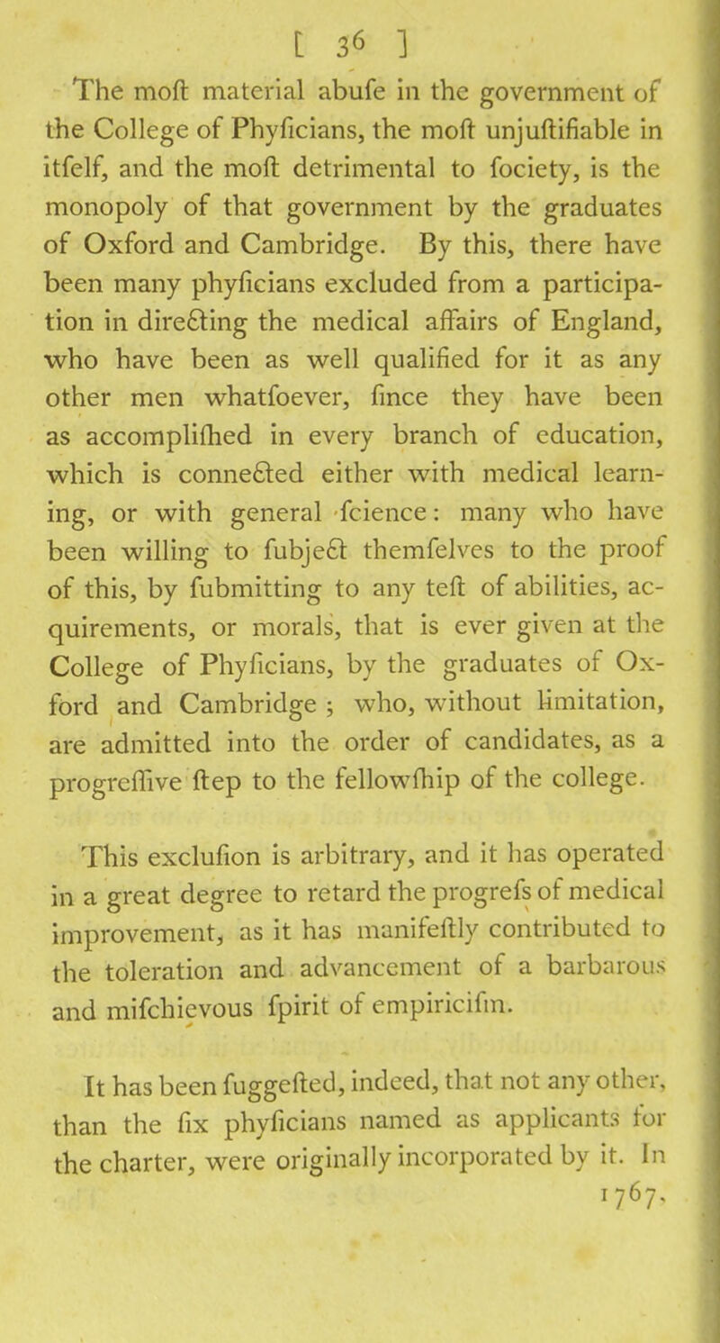 The moft material abufe in the government of the College of Phyficians, the moft unjuftifiable in itfelf, and the moft detrimental to fociety, is the monopoly of that government by the graduates of Oxford and Cambridge. By this, there have been many phyficians excluded from a participa- tion in directing the medical affairs of England, who have been as well qualified for it as any other men whatfoever, fmce they have been as accomplifhed in every branch of education, which is connected either with medical learn- ing, or with general fcience: many who have been willing to fubjecT: themfelves to the proof of this, by fubmitting to any teft of abilities, ac- quirements, or morals, that is ever given at the College of Phyficians, by the graduates of Ox- ford and Cambridge ; who, without limitation, are admitted into the order of candidates, as a progreflive ftep to the fellowfhip of the college. This exclufion is arbitrary, and it has operated in a great degree to retard the progrefs of medical improvement, as it has manifeftly contributed to the toleration and advancement of a barbarous and mifchievous fpirit of empiricifm. It has been fuggefted, indeed, that not any other, than the fix phyficians named as applicants for the charter, were originally incorporated by it. In 1767,