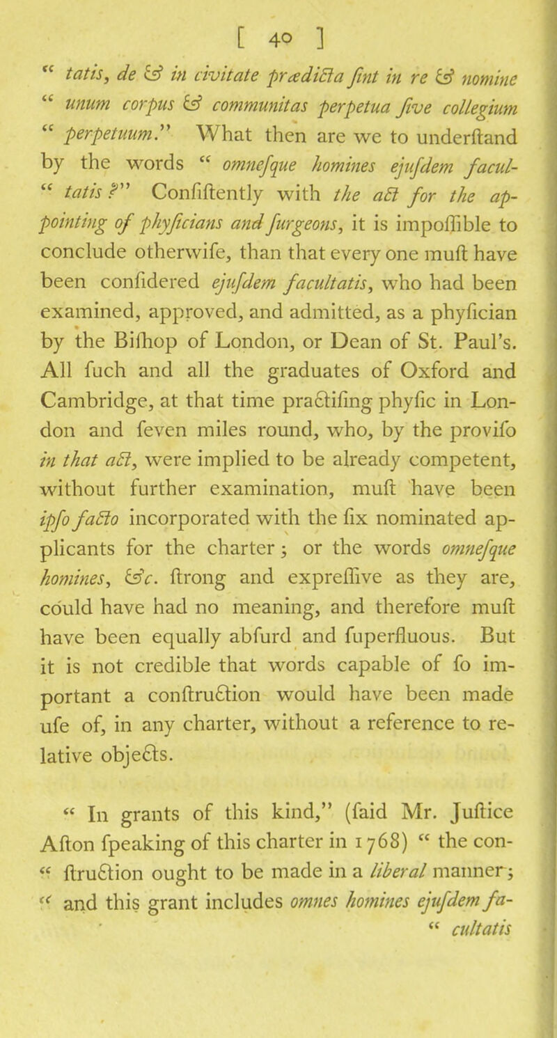  tat is, de & in civ it ate pradicla fint in re & nomine  unum corpus & communitas perpetua five collegium  perpetuum What then are we to underftand by the words  omnefque homines ejufdem facul-  tatis ? Confidently with the act for the ap- pointing of phyficians and furgeons, it is impoffible to conclude otherwife, than that every one rauft have been confidered ejufdem facultatis, who had been examined, approved, and admitted, as a phyfician by the Billiop of London, or Dean of St. Paul's. All fuch and all the graduates of Oxford and Cambridge, at that time practifing phyfic in Lon- don and feven miles round, who, by the provifo in that acl, were implied to be already competent, without further examination, muft have been ipfo faclo incorporated with the fix nominated ap- plicants for the charter; or the words omnefque homines, &c. ftrong and exprelfive as they are, could have had no meaning, and therefore muft have been equally abfurd and fuperfluous. But it is not credible that words capable of fo im- portant a conftruftion would have been made ufe of, in any charter, without a reference to re- lative objects.  In grants of this kind, (faid Mr. Juftice Alton fpeaking of this charter in i 768)  the con-  ltru&ion ought to be made in a liberal manner; M and this grant includes omnes homines ejufdem fa-  cultatis