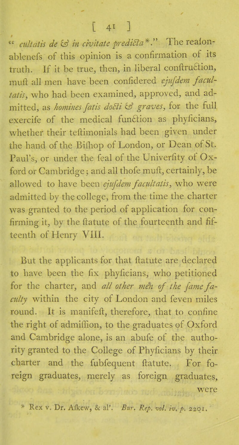 <; cult at is cle & in chit ate predicla*. The realon- ablenefs of this opinion is a confirmation of its truth. If it be true, then, in liberal conftruftion, muft all men have been confidered ejufdem facul- tatis, who had been examined, approved, and ad- mitted, as homines fat is dotli & graves, for the full exercife of the medical function as phyficians, whether their teftimonials had been given under the hand of the Bifliop of London, or Dean of St. Paul's, or under the feal of the Univerfity of Ox- ford or Cambridge; and all thofe muft, certainly, be allowed to have been ejufdem facultatis, who were admitted by the college, from the time the charter was granted to the period of application for con- firming it, by the ftatute of the fourteenth and fif- teenth of Henry VIII. But the applicants for that ftatute are declared to have been the fix phyficians, who petitioned for the charter, and all other men of the fame fa- culty within the city of London and feven miles round. It is manifeft, therefore, that to confine the right of admiffion, to the graduates of Oxford and Cambridge alone, is an abufe of the autho- rity granted to the College of Phyficians by their charter and the fubfequent ftatute. For fo- reign graduates, merely as foreign graduates, wTcre