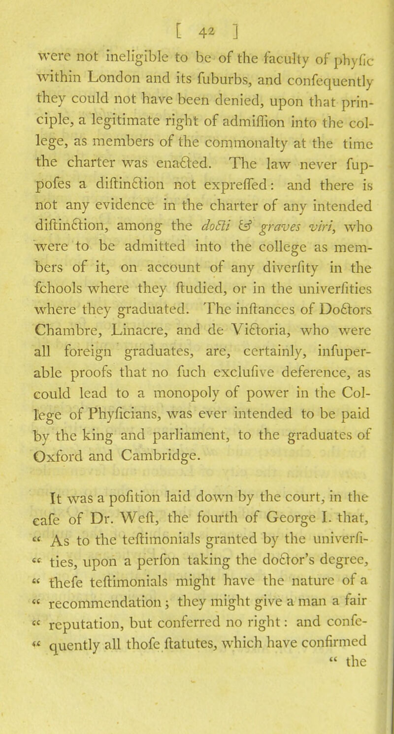 were not ineligible to be of the faculty of phyfic within London and its fuburbs, and confequently they could not have been denied, upon that prin- ciple, a legitimate right of admiffion into the col- lege, as members of the commonalty at the time the charter was enacled. The law never fup- pofes a diftin£tion not exprefled: and there is not any evidence in the charter of any intended diftinftion, among the doEli IS graves v/ri, who were to be admitted into the college as mem- bers of it, on account of any diverfity in the fchools where they ftudied, or in the univerfities where they graduated. The inftances of Doctors Chambre, Linacre, and de Victoria, who were all foreign graduates, are, certainly, infuper- able proofs that no fuch exclufive deference, as could lead to a monopoly of power in the Col- lege of Phyficians, was ever intended to be paid by the king and parliament, to the graduates of Oxford and Cambridge. It was a pofition laid down by the court, in the cafe of Dr. Weft, the fourth of George I. that,  As to the teftimonials granted by the univerfi-  ties, upon a perfon taking the doctor's degree,  thefe teftimonials might have the nature of a  recommendation j they might give a man a fair  reputation, but conferred no right: and confc-  quently all thofe ftatutes, which have confirmed  the