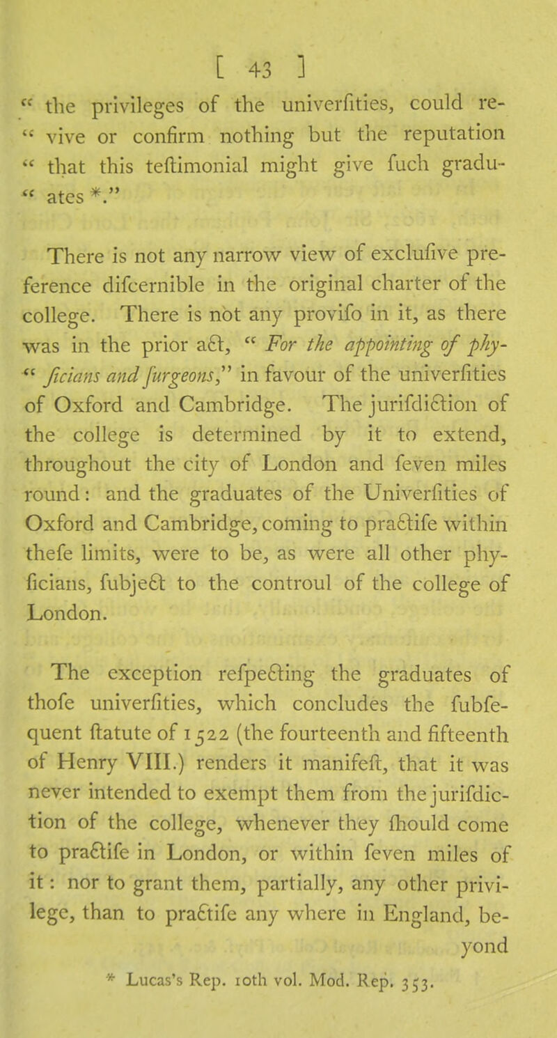 e: the privileges of the univerfities, could re-  vive or confirm nothing but the reputation '< that this teftimonial might give fuch gradu- al ates* There is not any narrow view of exclufive pre- ference difcernible in the original charter of the college. There is not any provifo in it, as there was in the prior aft,  For the appointing of phy- 4e ficians and furgeons in favour of the univerfities of Oxford and Cambridge. The jurifdiclion of the college is determined by it to extend, throughout the city of London and feven miles round: and the graduates of the Univerfities of Oxford and Cambridge, coming to pra£tife within thefe limits, were to be, as were all other phy- ficians, fubjeft to the controul of the college of London. The exception refpefting the graduates of thofe univerfities, which concludes the fubfe- quent ftatute of 1522 (the fourteenth and fifteenth of Henry VIII.) renders it manifeft, that it was never intended to exempt them from the jurifdic- tion of the college, whenever they mould come to praftife in London, or within feven miles of it: nor to grant them, partially, any other privi- lege, than to pra£tife any where in England, be- yond