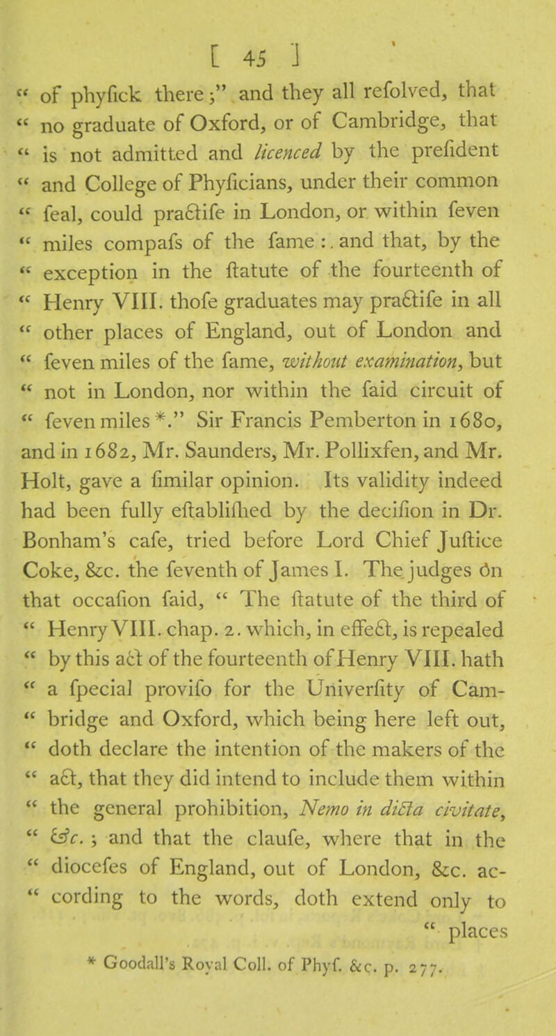  of phyfick there j? and they all refolved, that « no graduate of Oxford, or of Cambridge, that  is not admitted and licenced by the prefident  and College of Phyficians, under their common  feal, could pra&ife in London, or within feven  miles compafs of the fame :. and that, by the f exception in the ftatute of the fourteenth of  Henry VIII. thofe graduates may pra£tife in all  other places of England, out of London and  feven miles of the fame, without examination, but  not in London, nor within the faid circuit of  feven miles *. Sir Francis Pemberton in 1680, and in 1682, Mr. Saunders, Mr. Pollixfen, and Mr. Holt, gave a fimilar opinion. Its validity indeed had been fully eftablifhed by the decifion in Dr. Bonham's cafe, tried before Lord Chief Juftice Coke, &c. the feventh of James I. The judges 6n that occafion faid,  The ftatute of the third of  Henry VIII. chap. 2. which, in effe£t, is repealed  by this act of the fourteenth of Henry VIII. hath  a fpecial provifo for the Univerfity of Cam-  bridge and Oxford, which being here left out, ff doth declare the intention of the makers of the  act, that they did intend to include them within  the general prohibition, Nemo in dicla civitate,  &c. ; and that the claufe, where that in the  diocefes of England, out of London, &c. ac-  cording to the words, doth extend only to  places * Goodall's Royal Coll. of Phyf. &c. p. 277.