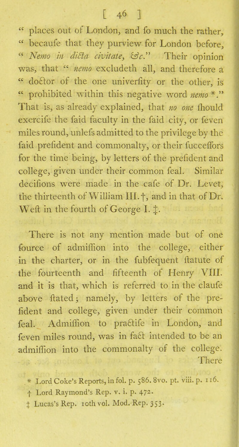 <c places out of London, and fo much the rather,  becaufe that they purview for London before,  Nemo in ditto, civitate^ &c. Their opinion was, that  nemo excludeth all, and therefore a  doclor of the one univerfity or the other, is  prohibited within this negative word nemo *. That is, as already explained, that no one mould exercife the faid faculty in the faid city, or feven miles round, unlefs admitted to the privilege by the faid prefident and commonalty, or their fucceffors for the time being, by letters of the prefident and college, given under their common feal. Similar decifions were made in the cafe of Dr. Levet, the thirteenth of William III. -j, and in that of Dr. Weft in the fourth of George I.J. There is not any mention made but of one fource of admiffion into the college, either in the charter, or in the fubfequent ftatute of the fourteenth and fifteenth of Henry VIII. and it is that, which is referred to in the claufe above ftated; namely, by letters of the pre- fident and college, given under their common feal. Admiffion to praftifc in London, and feven miles round, was in fa£t intended to be an admiffion into the commonalty of the college. There . * Lord Coke's Reports, in fol. p. 586. 8vo. pt. viii. p. 116. •J- Lord Raymond's Rep. v. i. p. 472. % Lucas's Rep. 10th vol. Mod. Rep. 353.