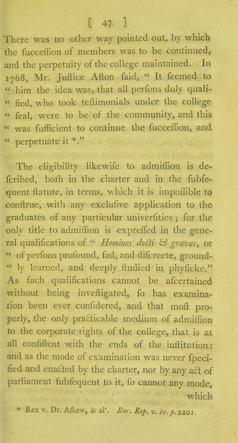 There was no other way pointed out, by which the fucceflion of members was to be continued, and the perpetuity of the college maintained. In 1768, Mr. Juftice Alton faid,  It feemed to  him the idea was, that all perfons duly quali-  fled, who took teftimonials under the college  feal, were to be of the community, and this <c was fufficient to continue the fucceflion, and  perpetuate it The eligibility likewife to admiffion is de- fcribed, both in tlie charter and in the fubfe- quent ftatute, in terms, which it is impoflible to conftrue, with any exclufive application to the graduates of any particular universities ; for the only title to admiffion is exprefled in the gene- ral qualifications of  Homines doEti & graves, or  of perfons profound, fad, and difcreete, ground-  ly learned, and deeply ftudied in phyiicke. As fuch qualifications cannot be afcertained without being inveftigated, fo has examina- tion been ever confidered, and that moil pro- perly, the only practicable medium of admiffion to the corporate rights of the college, that is at all confiftent with the ends of the inftitution^ and as the mode of examination was never fpeci- fled and enacted by the charter, nor by any act of parliament fubfequent to it, fo cannot any mode, which